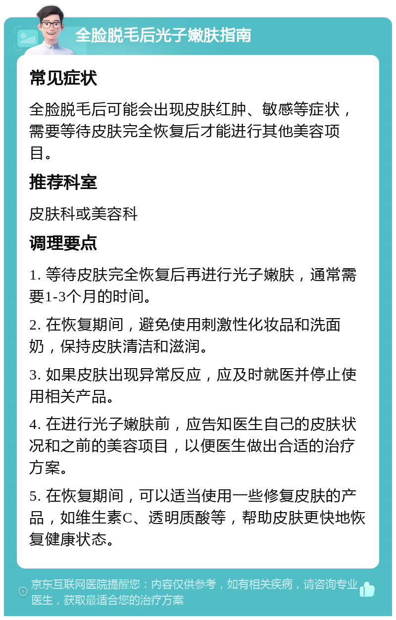 全脸脱毛后光子嫩肤指南 常见症状 全脸脱毛后可能会出现皮肤红肿、敏感等症状，需要等待皮肤完全恢复后才能进行其他美容项目。 推荐科室 皮肤科或美容科 调理要点 1. 等待皮肤完全恢复后再进行光子嫩肤，通常需要1-3个月的时间。 2. 在恢复期间，避免使用刺激性化妆品和洗面奶，保持皮肤清洁和滋润。 3. 如果皮肤出现异常反应，应及时就医并停止使用相关产品。 4. 在进行光子嫩肤前，应告知医生自己的皮肤状况和之前的美容项目，以便医生做出合适的治疗方案。 5. 在恢复期间，可以适当使用一些修复皮肤的产品，如维生素C、透明质酸等，帮助皮肤更快地恢复健康状态。