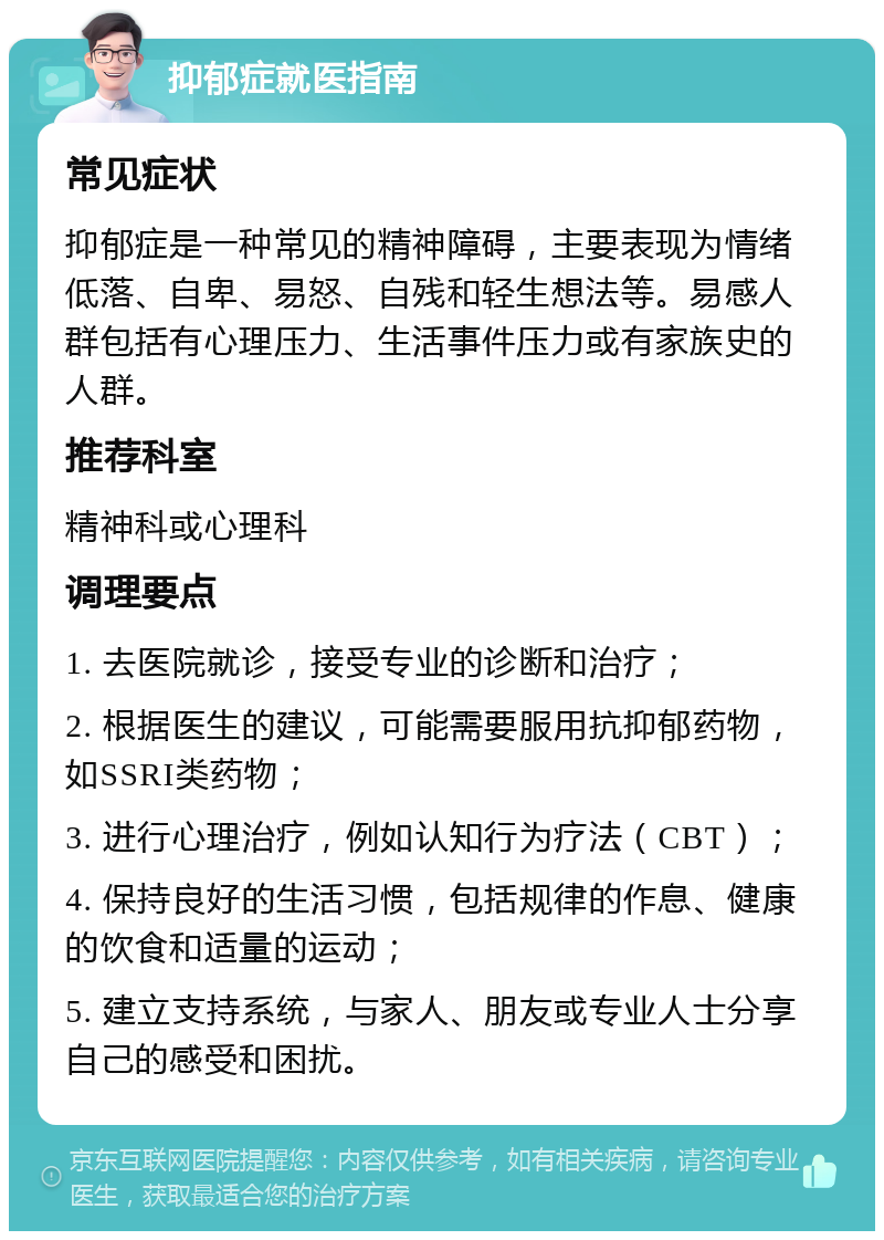 抑郁症就医指南 常见症状 抑郁症是一种常见的精神障碍，主要表现为情绪低落、自卑、易怒、自残和轻生想法等。易感人群包括有心理压力、生活事件压力或有家族史的人群。 推荐科室 精神科或心理科 调理要点 1. 去医院就诊，接受专业的诊断和治疗； 2. 根据医生的建议，可能需要服用抗抑郁药物，如SSRI类药物； 3. 进行心理治疗，例如认知行为疗法（CBT）； 4. 保持良好的生活习惯，包括规律的作息、健康的饮食和适量的运动； 5. 建立支持系统，与家人、朋友或专业人士分享自己的感受和困扰。