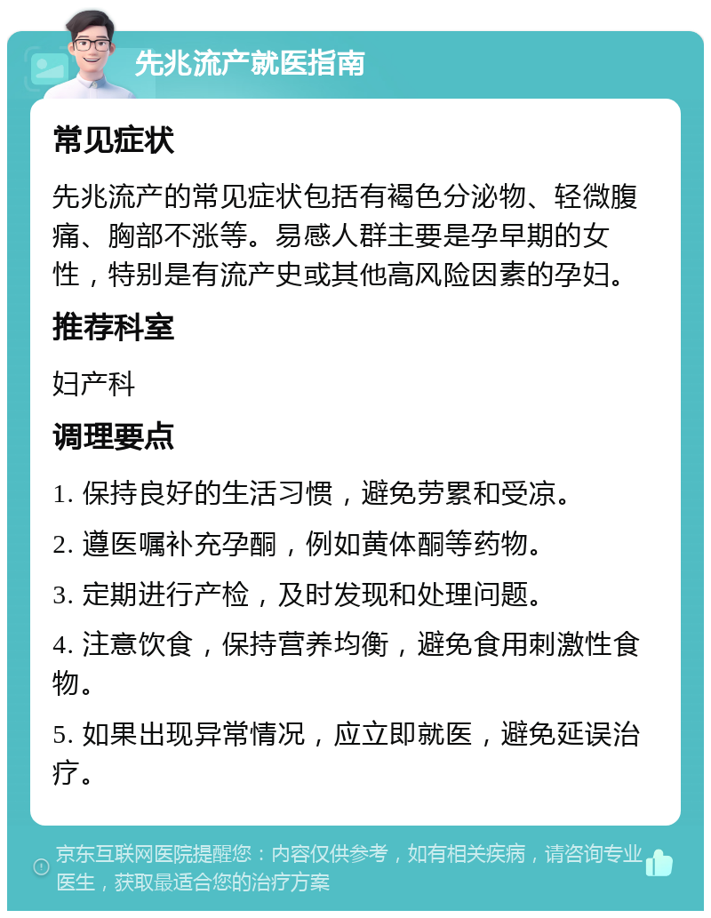 先兆流产就医指南 常见症状 先兆流产的常见症状包括有褐色分泌物、轻微腹痛、胸部不涨等。易感人群主要是孕早期的女性，特别是有流产史或其他高风险因素的孕妇。 推荐科室 妇产科 调理要点 1. 保持良好的生活习惯，避免劳累和受凉。 2. 遵医嘱补充孕酮，例如黄体酮等药物。 3. 定期进行产检，及时发现和处理问题。 4. 注意饮食，保持营养均衡，避免食用刺激性食物。 5. 如果出现异常情况，应立即就医，避免延误治疗。