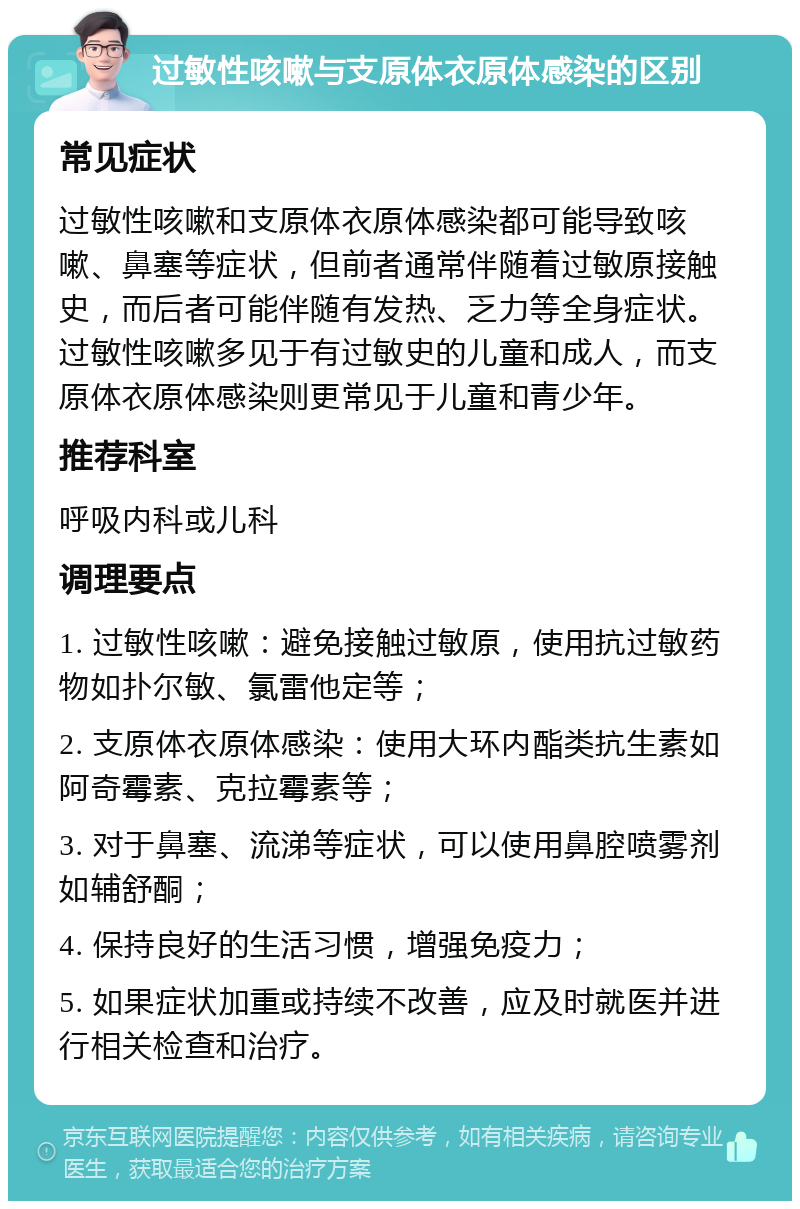 过敏性咳嗽与支原体衣原体感染的区别 常见症状 过敏性咳嗽和支原体衣原体感染都可能导致咳嗽、鼻塞等症状，但前者通常伴随着过敏原接触史，而后者可能伴随有发热、乏力等全身症状。过敏性咳嗽多见于有过敏史的儿童和成人，而支原体衣原体感染则更常见于儿童和青少年。 推荐科室 呼吸内科或儿科 调理要点 1. 过敏性咳嗽：避免接触过敏原，使用抗过敏药物如扑尔敏、氯雷他定等； 2. 支原体衣原体感染：使用大环内酯类抗生素如阿奇霉素、克拉霉素等； 3. 对于鼻塞、流涕等症状，可以使用鼻腔喷雾剂如辅舒酮； 4. 保持良好的生活习惯，增强免疫力； 5. 如果症状加重或持续不改善，应及时就医并进行相关检查和治疗。