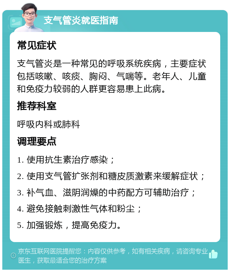 支气管炎就医指南 常见症状 支气管炎是一种常见的呼吸系统疾病，主要症状包括咳嗽、咳痰、胸闷、气喘等。老年人、儿童和免疫力较弱的人群更容易患上此病。 推荐科室 呼吸内科或肺科 调理要点 1. 使用抗生素治疗感染； 2. 使用支气管扩张剂和糖皮质激素来缓解症状； 3. 补气血、滋阴润燥的中药配方可辅助治疗； 4. 避免接触刺激性气体和粉尘； 5. 加强锻炼，提高免疫力。