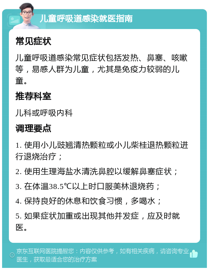 儿童呼吸道感染就医指南 常见症状 儿童呼吸道感染常见症状包括发热、鼻塞、咳嗽等，易感人群为儿童，尤其是免疫力较弱的儿童。 推荐科室 儿科或呼吸内科 调理要点 1. 使用小儿豉翘清热颗粒或小儿柴桂退热颗粒进行退烧治疗； 2. 使用生理海盐水清洗鼻腔以缓解鼻塞症状； 3. 在体温38.5℃以上时口服美林退烧药； 4. 保持良好的休息和饮食习惯，多喝水； 5. 如果症状加重或出现其他并发症，应及时就医。