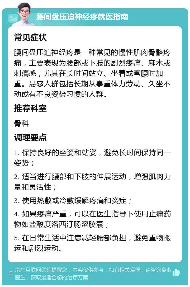 腰间盘压迫神经疼就医指南 常见症状 腰间盘压迫神经疼是一种常见的慢性肌肉骨骼疼痛，主要表现为腰部或下肢的剧烈疼痛、麻木或刺痛感，尤其在长时间站立、坐着或弯腰时加重。易感人群包括长期从事重体力劳动、久坐不动或有不良姿势习惯的人群。 推荐科室 骨科 调理要点 1. 保持良好的坐姿和站姿，避免长时间保持同一姿势； 2. 适当进行腰部和下肢的伸展运动，增强肌肉力量和灵活性； 3. 使用热敷或冷敷缓解疼痛和炎症； 4. 如果疼痛严重，可以在医生指导下使用止痛药物如盐酸度洛西汀肠溶胶囊； 5. 在日常生活中注意减轻腰部负担，避免重物搬运和剧烈运动。