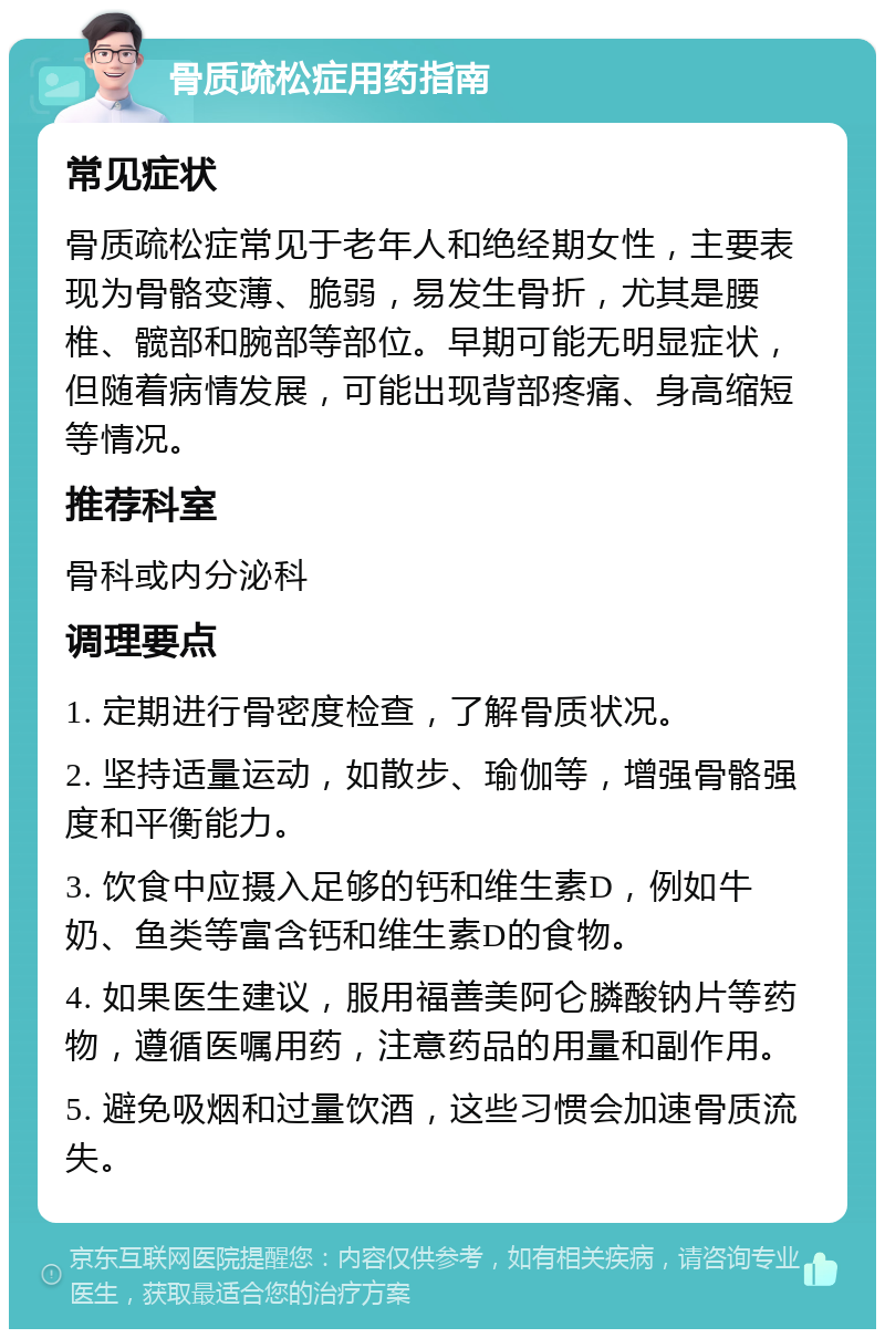 骨质疏松症用药指南 常见症状 骨质疏松症常见于老年人和绝经期女性，主要表现为骨骼变薄、脆弱，易发生骨折，尤其是腰椎、髋部和腕部等部位。早期可能无明显症状，但随着病情发展，可能出现背部疼痛、身高缩短等情况。 推荐科室 骨科或内分泌科 调理要点 1. 定期进行骨密度检查，了解骨质状况。 2. 坚持适量运动，如散步、瑜伽等，增强骨骼强度和平衡能力。 3. 饮食中应摄入足够的钙和维生素D，例如牛奶、鱼类等富含钙和维生素D的食物。 4. 如果医生建议，服用福善美阿仑膦酸钠片等药物，遵循医嘱用药，注意药品的用量和副作用。 5. 避免吸烟和过量饮酒，这些习惯会加速骨质流失。