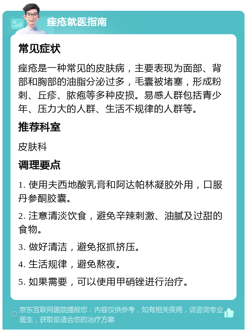 痤疮就医指南 常见症状 痤疮是一种常见的皮肤病，主要表现为面部、背部和胸部的油脂分泌过多，毛囊被堵塞，形成粉刺、丘疹、脓疱等多种皮损。易感人群包括青少年、压力大的人群、生活不规律的人群等。 推荐科室 皮肤科 调理要点 1. 使用夫西地酸乳膏和阿达帕林凝胶外用，口服丹参酮胶囊。 2. 注意清淡饮食，避免辛辣刺激、油腻及过甜的食物。 3. 做好清洁，避免抠抓挤压。 4. 生活规律，避免熬夜。 5. 如果需要，可以使用甲硝锉进行治疗。