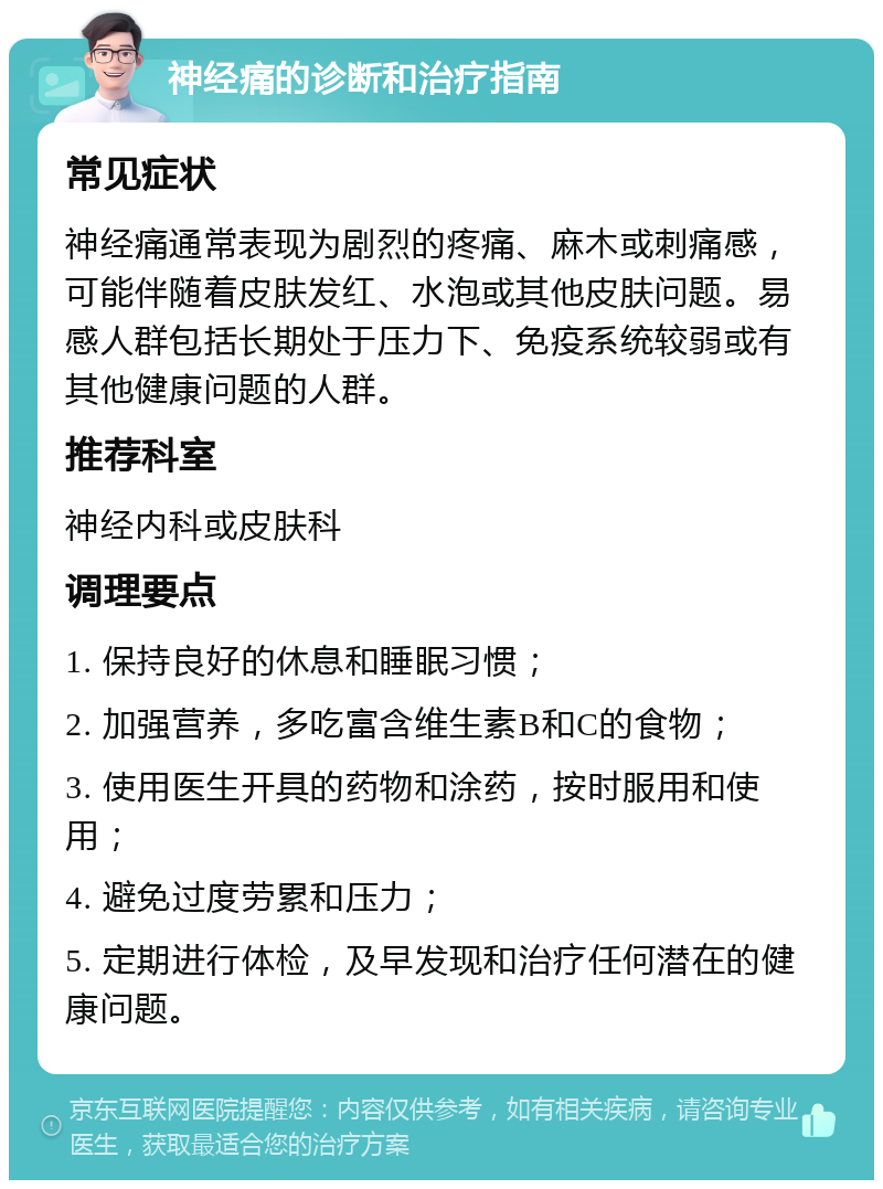 神经痛的诊断和治疗指南 常见症状 神经痛通常表现为剧烈的疼痛、麻木或刺痛感，可能伴随着皮肤发红、水泡或其他皮肤问题。易感人群包括长期处于压力下、免疫系统较弱或有其他健康问题的人群。 推荐科室 神经内科或皮肤科 调理要点 1. 保持良好的休息和睡眠习惯； 2. 加强营养，多吃富含维生素B和C的食物； 3. 使用医生开具的药物和涂药，按时服用和使用； 4. 避免过度劳累和压力； 5. 定期进行体检，及早发现和治疗任何潜在的健康问题。