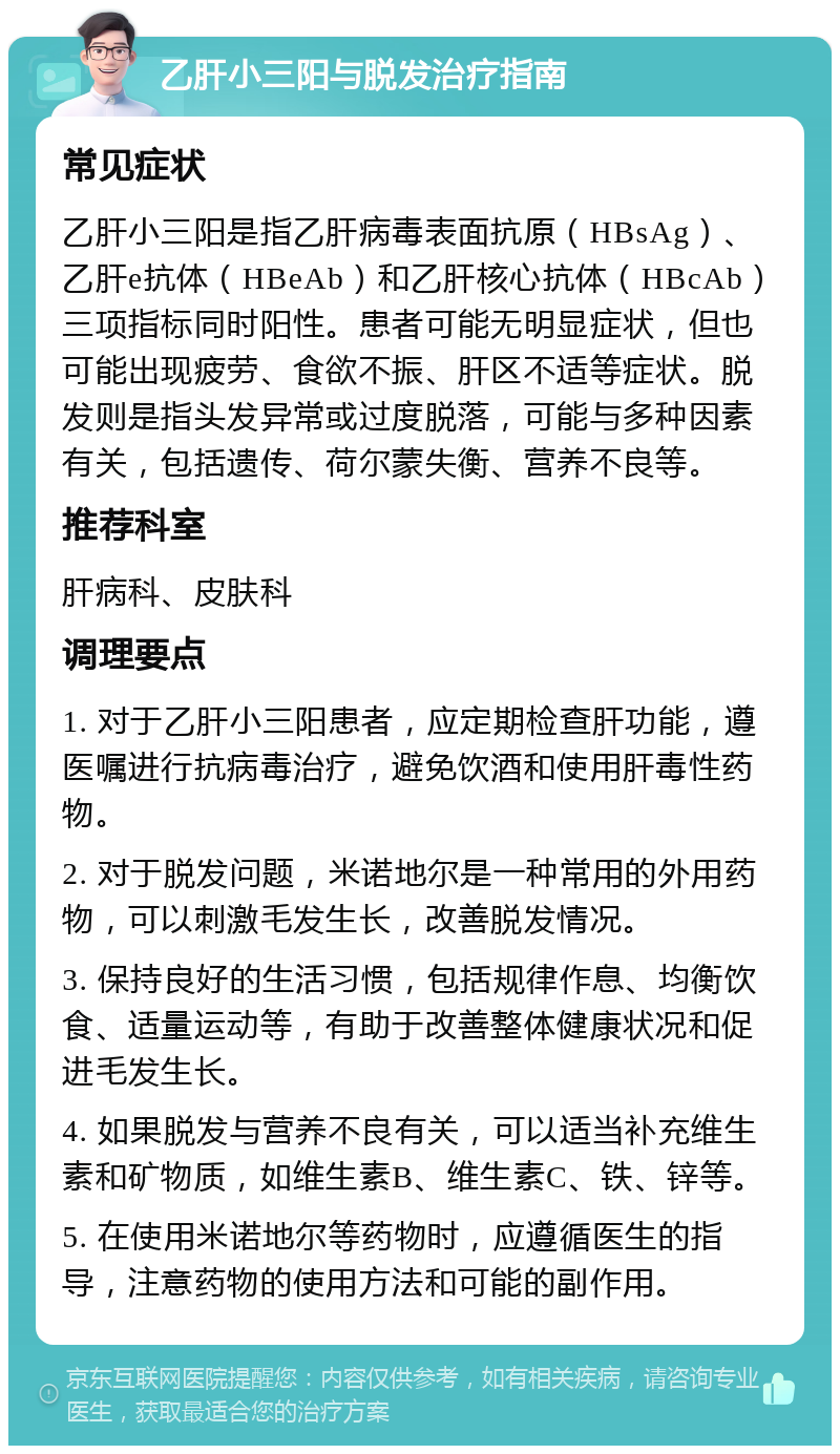 乙肝小三阳与脱发治疗指南 常见症状 乙肝小三阳是指乙肝病毒表面抗原（HBsAg）、乙肝e抗体（HBeAb）和乙肝核心抗体（HBcAb）三项指标同时阳性。患者可能无明显症状，但也可能出现疲劳、食欲不振、肝区不适等症状。脱发则是指头发异常或过度脱落，可能与多种因素有关，包括遗传、荷尔蒙失衡、营养不良等。 推荐科室 肝病科、皮肤科 调理要点 1. 对于乙肝小三阳患者，应定期检查肝功能，遵医嘱进行抗病毒治疗，避免饮酒和使用肝毒性药物。 2. 对于脱发问题，米诺地尔是一种常用的外用药物，可以刺激毛发生长，改善脱发情况。 3. 保持良好的生活习惯，包括规律作息、均衡饮食、适量运动等，有助于改善整体健康状况和促进毛发生长。 4. 如果脱发与营养不良有关，可以适当补充维生素和矿物质，如维生素B、维生素C、铁、锌等。 5. 在使用米诺地尔等药物时，应遵循医生的指导，注意药物的使用方法和可能的副作用。