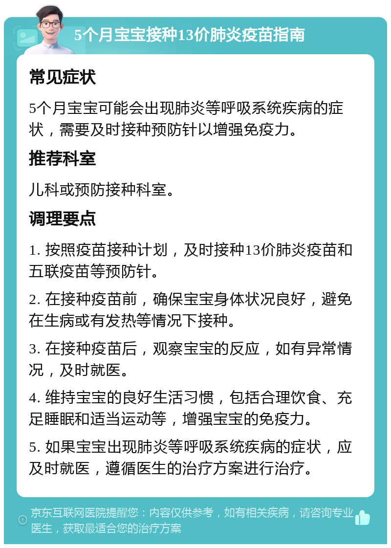 5个月宝宝接种13价肺炎疫苗指南 常见症状 5个月宝宝可能会出现肺炎等呼吸系统疾病的症状，需要及时接种预防针以增强免疫力。 推荐科室 儿科或预防接种科室。 调理要点 1. 按照疫苗接种计划，及时接种13价肺炎疫苗和五联疫苗等预防针。 2. 在接种疫苗前，确保宝宝身体状况良好，避免在生病或有发热等情况下接种。 3. 在接种疫苗后，观察宝宝的反应，如有异常情况，及时就医。 4. 维持宝宝的良好生活习惯，包括合理饮食、充足睡眠和适当运动等，增强宝宝的免疫力。 5. 如果宝宝出现肺炎等呼吸系统疾病的症状，应及时就医，遵循医生的治疗方案进行治疗。