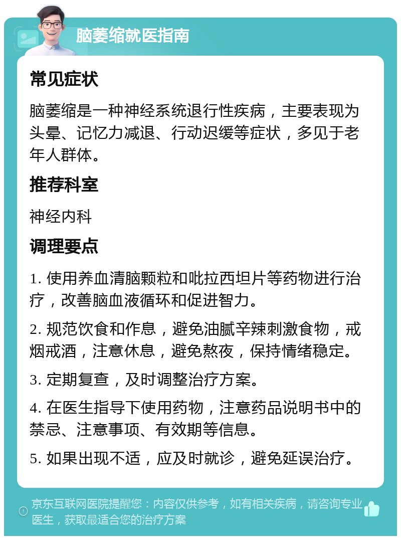 脑萎缩就医指南 常见症状 脑萎缩是一种神经系统退行性疾病，主要表现为头晕、记忆力减退、行动迟缓等症状，多见于老年人群体。 推荐科室 神经内科 调理要点 1. 使用养血清脑颗粒和吡拉西坦片等药物进行治疗，改善脑血液循环和促进智力。 2. 规范饮食和作息，避免油腻辛辣刺激食物，戒烟戒酒，注意休息，避免熬夜，保持情绪稳定。 3. 定期复查，及时调整治疗方案。 4. 在医生指导下使用药物，注意药品说明书中的禁忌、注意事项、有效期等信息。 5. 如果出现不适，应及时就诊，避免延误治疗。