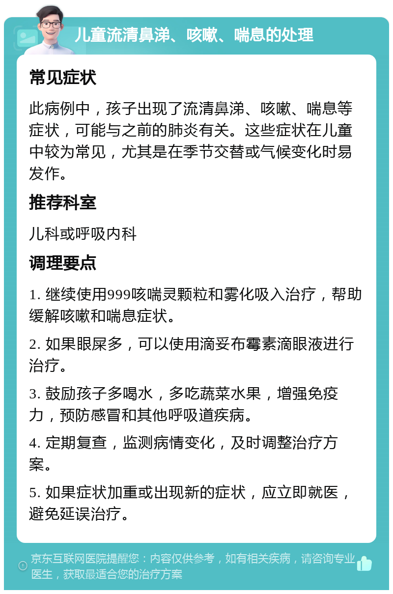 儿童流清鼻涕、咳嗽、喘息的处理 常见症状 此病例中，孩子出现了流清鼻涕、咳嗽、喘息等症状，可能与之前的肺炎有关。这些症状在儿童中较为常见，尤其是在季节交替或气候变化时易发作。 推荐科室 儿科或呼吸内科 调理要点 1. 继续使用999咳喘灵颗粒和雾化吸入治疗，帮助缓解咳嗽和喘息症状。 2. 如果眼屎多，可以使用滴妥布霉素滴眼液进行治疗。 3. 鼓励孩子多喝水，多吃蔬菜水果，增强免疫力，预防感冒和其他呼吸道疾病。 4. 定期复查，监测病情变化，及时调整治疗方案。 5. 如果症状加重或出现新的症状，应立即就医，避免延误治疗。