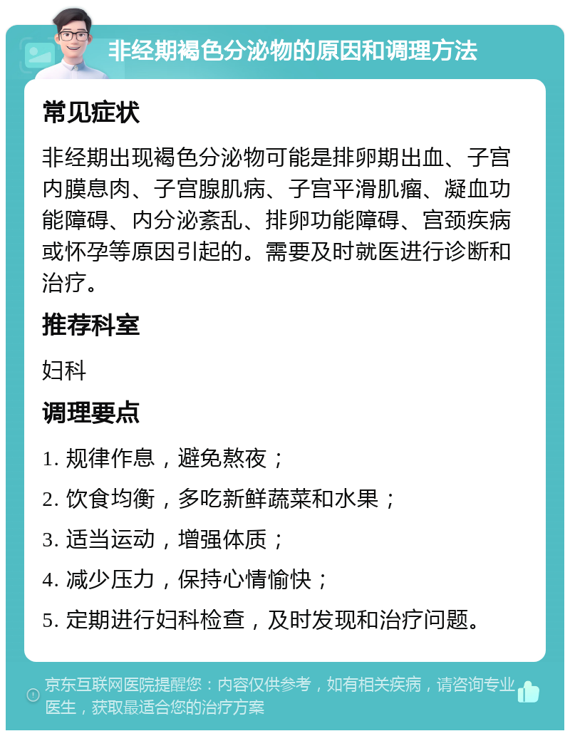 非经期褐色分泌物的原因和调理方法 常见症状 非经期出现褐色分泌物可能是排卵期出血、子宫内膜息肉、子宫腺肌病、子宫平滑肌瘤、凝血功能障碍、内分泌紊乱、排卵功能障碍、宫颈疾病或怀孕等原因引起的。需要及时就医进行诊断和治疗。 推荐科室 妇科 调理要点 1. 规律作息，避免熬夜； 2. 饮食均衡，多吃新鲜蔬菜和水果； 3. 适当运动，增强体质； 4. 减少压力，保持心情愉快； 5. 定期进行妇科检查，及时发现和治疗问题。