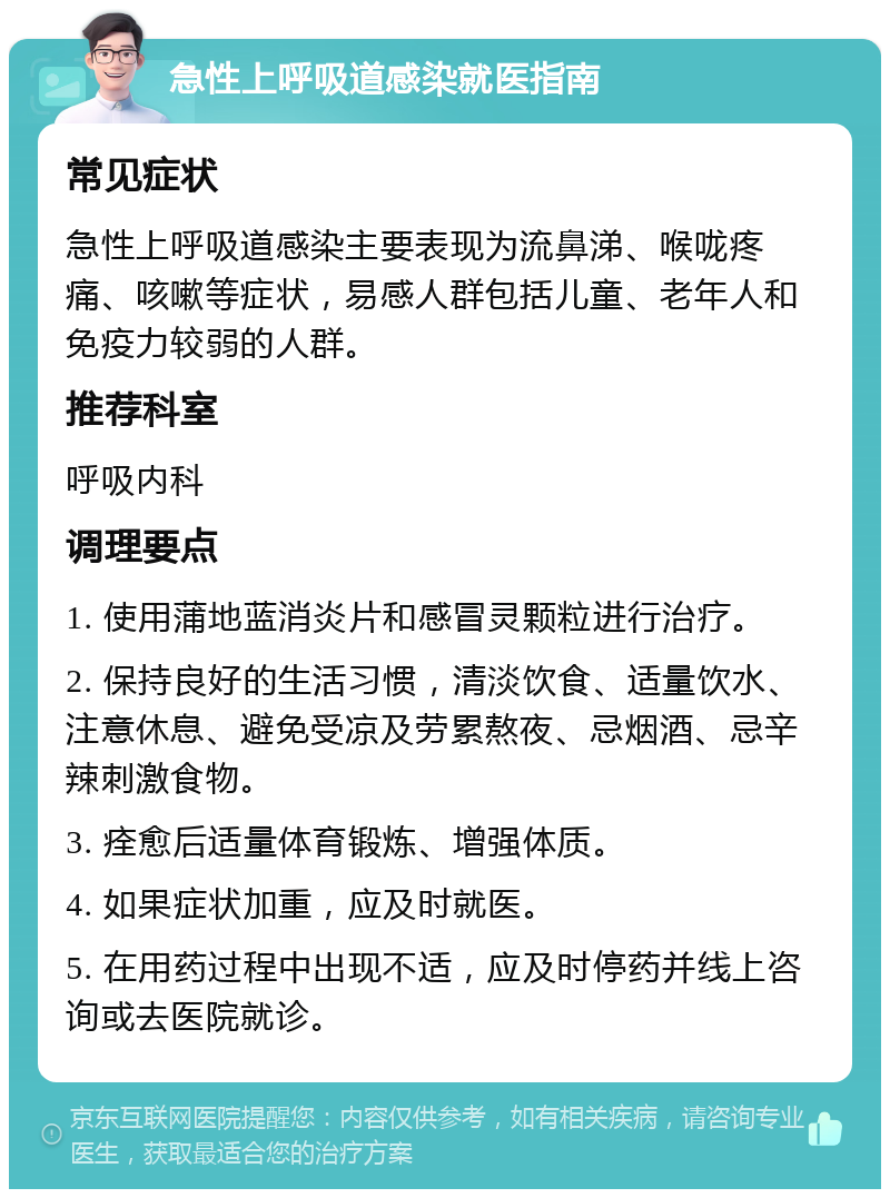 急性上呼吸道感染就医指南 常见症状 急性上呼吸道感染主要表现为流鼻涕、喉咙疼痛、咳嗽等症状，易感人群包括儿童、老年人和免疫力较弱的人群。 推荐科室 呼吸内科 调理要点 1. 使用蒲地蓝消炎片和感冒灵颗粒进行治疗。 2. 保持良好的生活习惯，清淡饮食、适量饮水、注意休息、避免受凉及劳累熬夜、忌烟酒、忌辛辣刺激食物。 3. 痊愈后适量体育锻炼、增强体质。 4. 如果症状加重，应及时就医。 5. 在用药过程中出现不适，应及时停药并线上咨询或去医院就诊。