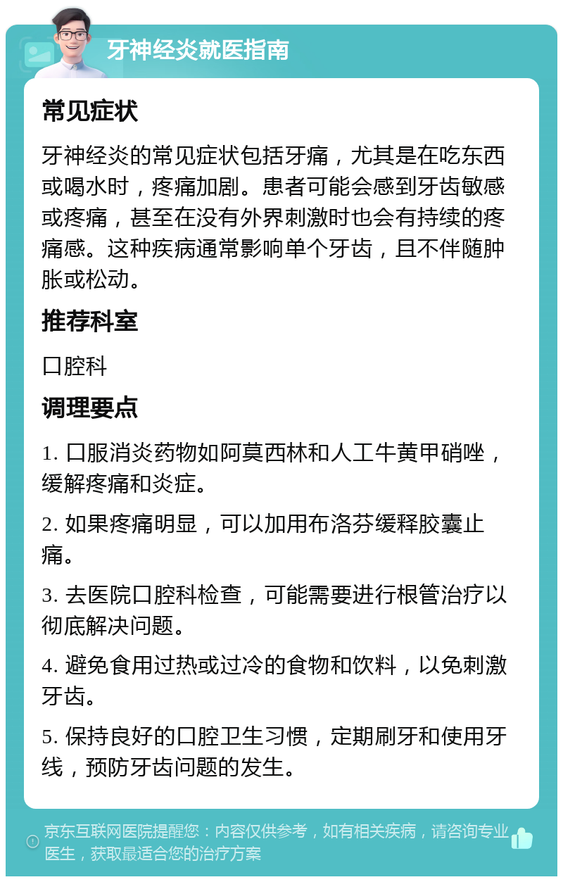 牙神经炎就医指南 常见症状 牙神经炎的常见症状包括牙痛，尤其是在吃东西或喝水时，疼痛加剧。患者可能会感到牙齿敏感或疼痛，甚至在没有外界刺激时也会有持续的疼痛感。这种疾病通常影响单个牙齿，且不伴随肿胀或松动。 推荐科室 口腔科 调理要点 1. 口服消炎药物如阿莫西林和人工牛黄甲硝唑，缓解疼痛和炎症。 2. 如果疼痛明显，可以加用布洛芬缓释胶囊止痛。 3. 去医院口腔科检查，可能需要进行根管治疗以彻底解决问题。 4. 避免食用过热或过冷的食物和饮料，以免刺激牙齿。 5. 保持良好的口腔卫生习惯，定期刷牙和使用牙线，预防牙齿问题的发生。