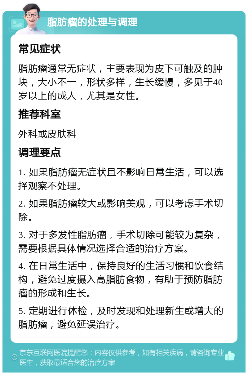 脂肪瘤的处理与调理 常见症状 脂肪瘤通常无症状，主要表现为皮下可触及的肿块，大小不一，形状多样，生长缓慢，多见于40岁以上的成人，尤其是女性。 推荐科室 外科或皮肤科 调理要点 1. 如果脂肪瘤无症状且不影响日常生活，可以选择观察不处理。 2. 如果脂肪瘤较大或影响美观，可以考虑手术切除。 3. 对于多发性脂肪瘤，手术切除可能较为复杂，需要根据具体情况选择合适的治疗方案。 4. 在日常生活中，保持良好的生活习惯和饮食结构，避免过度摄入高脂肪食物，有助于预防脂肪瘤的形成和生长。 5. 定期进行体检，及时发现和处理新生或增大的脂肪瘤，避免延误治疗。