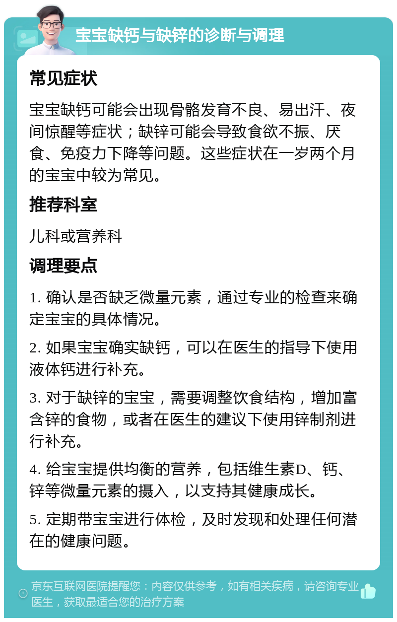 宝宝缺钙与缺锌的诊断与调理 常见症状 宝宝缺钙可能会出现骨骼发育不良、易出汗、夜间惊醒等症状；缺锌可能会导致食欲不振、厌食、免疫力下降等问题。这些症状在一岁两个月的宝宝中较为常见。 推荐科室 儿科或营养科 调理要点 1. 确认是否缺乏微量元素，通过专业的检查来确定宝宝的具体情况。 2. 如果宝宝确实缺钙，可以在医生的指导下使用液体钙进行补充。 3. 对于缺锌的宝宝，需要调整饮食结构，增加富含锌的食物，或者在医生的建议下使用锌制剂进行补充。 4. 给宝宝提供均衡的营养，包括维生素D、钙、锌等微量元素的摄入，以支持其健康成长。 5. 定期带宝宝进行体检，及时发现和处理任何潜在的健康问题。