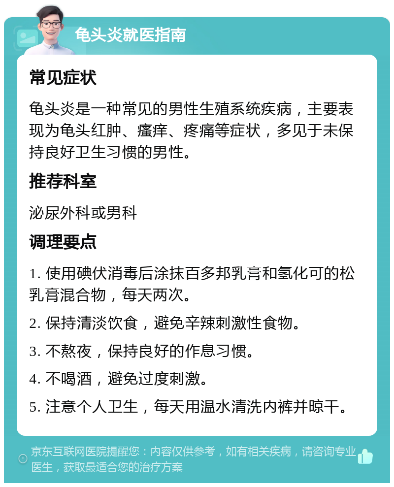 龟头炎就医指南 常见症状 龟头炎是一种常见的男性生殖系统疾病，主要表现为龟头红肿、瘙痒、疼痛等症状，多见于未保持良好卫生习惯的男性。 推荐科室 泌尿外科或男科 调理要点 1. 使用碘伏消毒后涂抹百多邦乳膏和氢化可的松乳膏混合物，每天两次。 2. 保持清淡饮食，避免辛辣刺激性食物。 3. 不熬夜，保持良好的作息习惯。 4. 不喝酒，避免过度刺激。 5. 注意个人卫生，每天用温水清洗内裤并晾干。