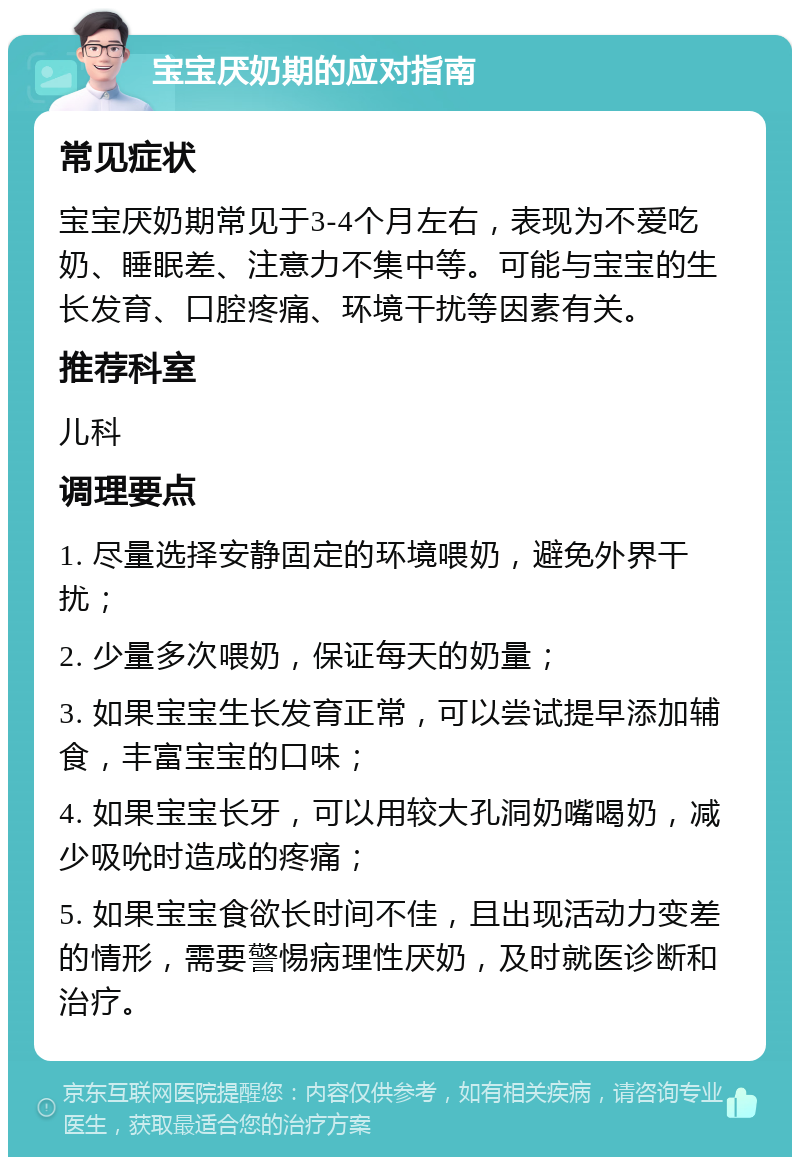 宝宝厌奶期的应对指南 常见症状 宝宝厌奶期常见于3-4个月左右，表现为不爱吃奶、睡眠差、注意力不集中等。可能与宝宝的生长发育、口腔疼痛、环境干扰等因素有关。 推荐科室 儿科 调理要点 1. 尽量选择安静固定的环境喂奶，避免外界干扰； 2. 少量多次喂奶，保证每天的奶量； 3. 如果宝宝生长发育正常，可以尝试提早添加辅食，丰富宝宝的口味； 4. 如果宝宝长牙，可以用较大孔洞奶嘴喝奶，减少吸吮时造成的疼痛； 5. 如果宝宝食欲长时间不佳，且出现活动力变差的情形，需要警惕病理性厌奶，及时就医诊断和治疗。