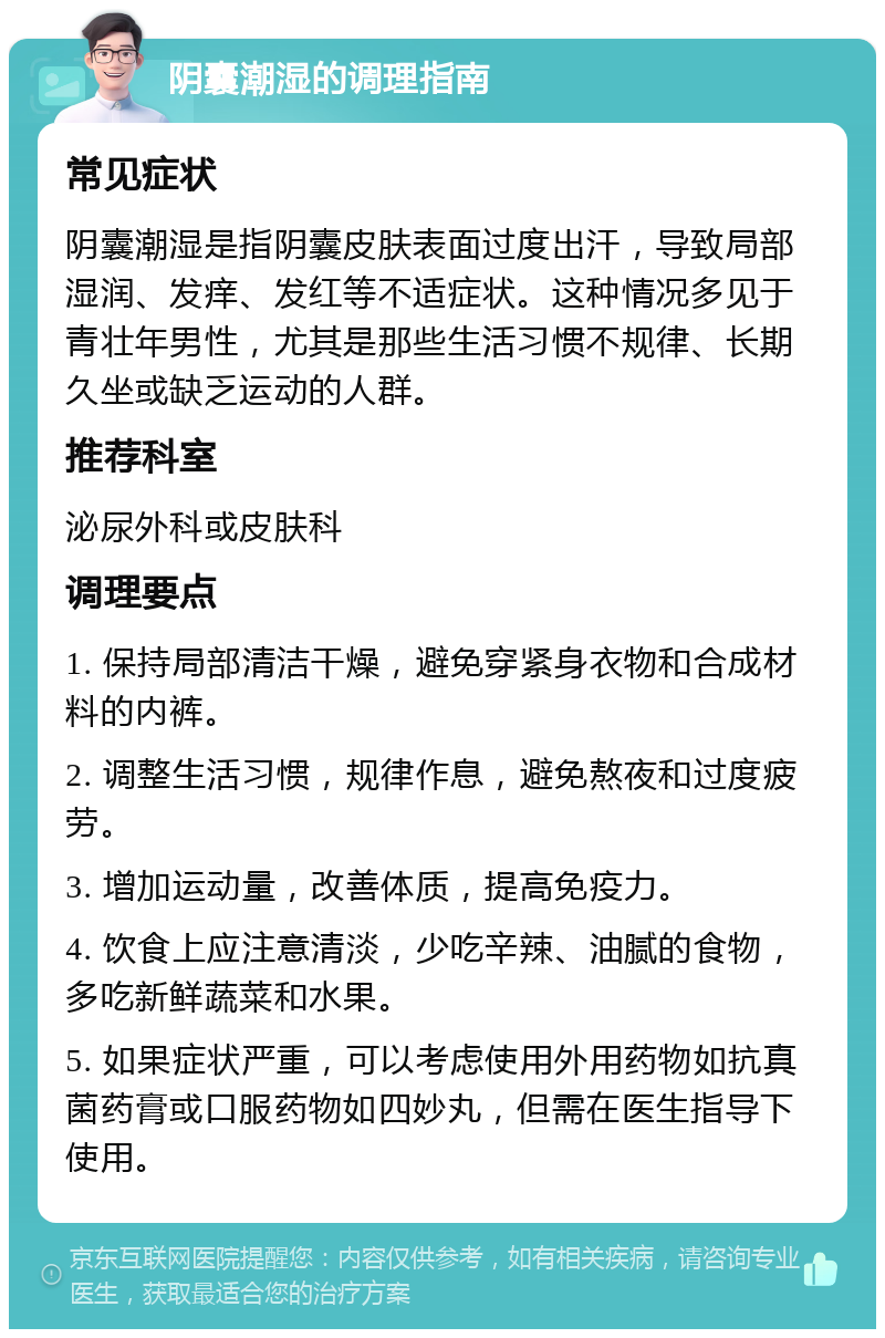 阴囊潮湿的调理指南 常见症状 阴囊潮湿是指阴囊皮肤表面过度出汗，导致局部湿润、发痒、发红等不适症状。这种情况多见于青壮年男性，尤其是那些生活习惯不规律、长期久坐或缺乏运动的人群。 推荐科室 泌尿外科或皮肤科 调理要点 1. 保持局部清洁干燥，避免穿紧身衣物和合成材料的内裤。 2. 调整生活习惯，规律作息，避免熬夜和过度疲劳。 3. 增加运动量，改善体质，提高免疫力。 4. 饮食上应注意清淡，少吃辛辣、油腻的食物，多吃新鲜蔬菜和水果。 5. 如果症状严重，可以考虑使用外用药物如抗真菌药膏或口服药物如四妙丸，但需在医生指导下使用。