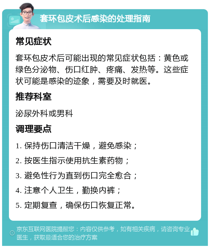 套环包皮术后感染的处理指南 常见症状 套环包皮术后可能出现的常见症状包括：黄色或绿色分泌物、伤口红肿、疼痛、发热等。这些症状可能是感染的迹象，需要及时就医。 推荐科室 泌尿外科或男科 调理要点 1. 保持伤口清洁干燥，避免感染； 2. 按医生指示使用抗生素药物； 3. 避免性行为直到伤口完全愈合； 4. 注意个人卫生，勤换内裤； 5. 定期复查，确保伤口恢复正常。