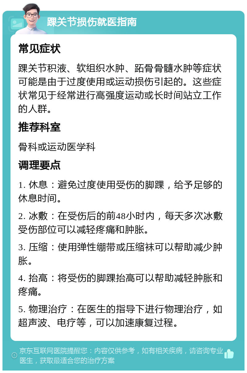 踝关节损伤就医指南 常见症状 踝关节积液、软组织水肿、跖骨骨髓水肿等症状可能是由于过度使用或运动损伤引起的。这些症状常见于经常进行高强度运动或长时间站立工作的人群。 推荐科室 骨科或运动医学科 调理要点 1. 休息：避免过度使用受伤的脚踝，给予足够的休息时间。 2. 冰敷：在受伤后的前48小时内，每天多次冰敷受伤部位可以减轻疼痛和肿胀。 3. 压缩：使用弹性绷带或压缩袜可以帮助减少肿胀。 4. 抬高：将受伤的脚踝抬高可以帮助减轻肿胀和疼痛。 5. 物理治疗：在医生的指导下进行物理治疗，如超声波、电疗等，可以加速康复过程。