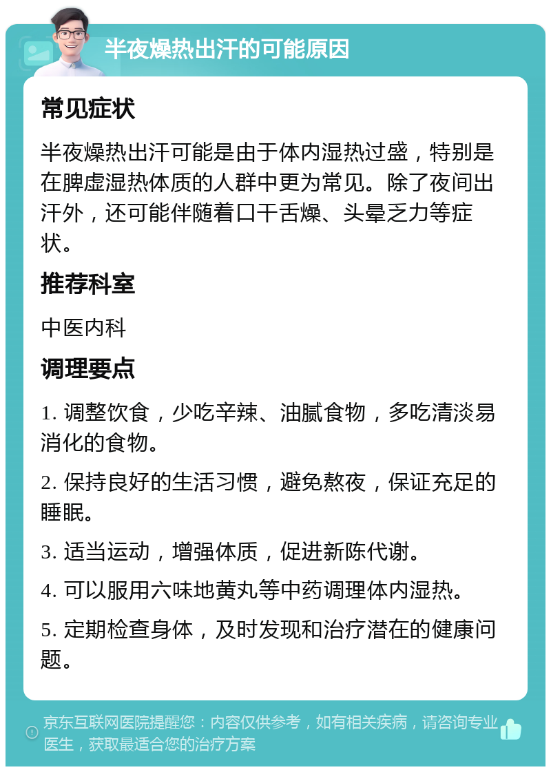 半夜燥热出汗的可能原因 常见症状 半夜燥热出汗可能是由于体内湿热过盛，特别是在脾虚湿热体质的人群中更为常见。除了夜间出汗外，还可能伴随着口干舌燥、头晕乏力等症状。 推荐科室 中医内科 调理要点 1. 调整饮食，少吃辛辣、油腻食物，多吃清淡易消化的食物。 2. 保持良好的生活习惯，避免熬夜，保证充足的睡眠。 3. 适当运动，增强体质，促进新陈代谢。 4. 可以服用六味地黄丸等中药调理体内湿热。 5. 定期检查身体，及时发现和治疗潜在的健康问题。