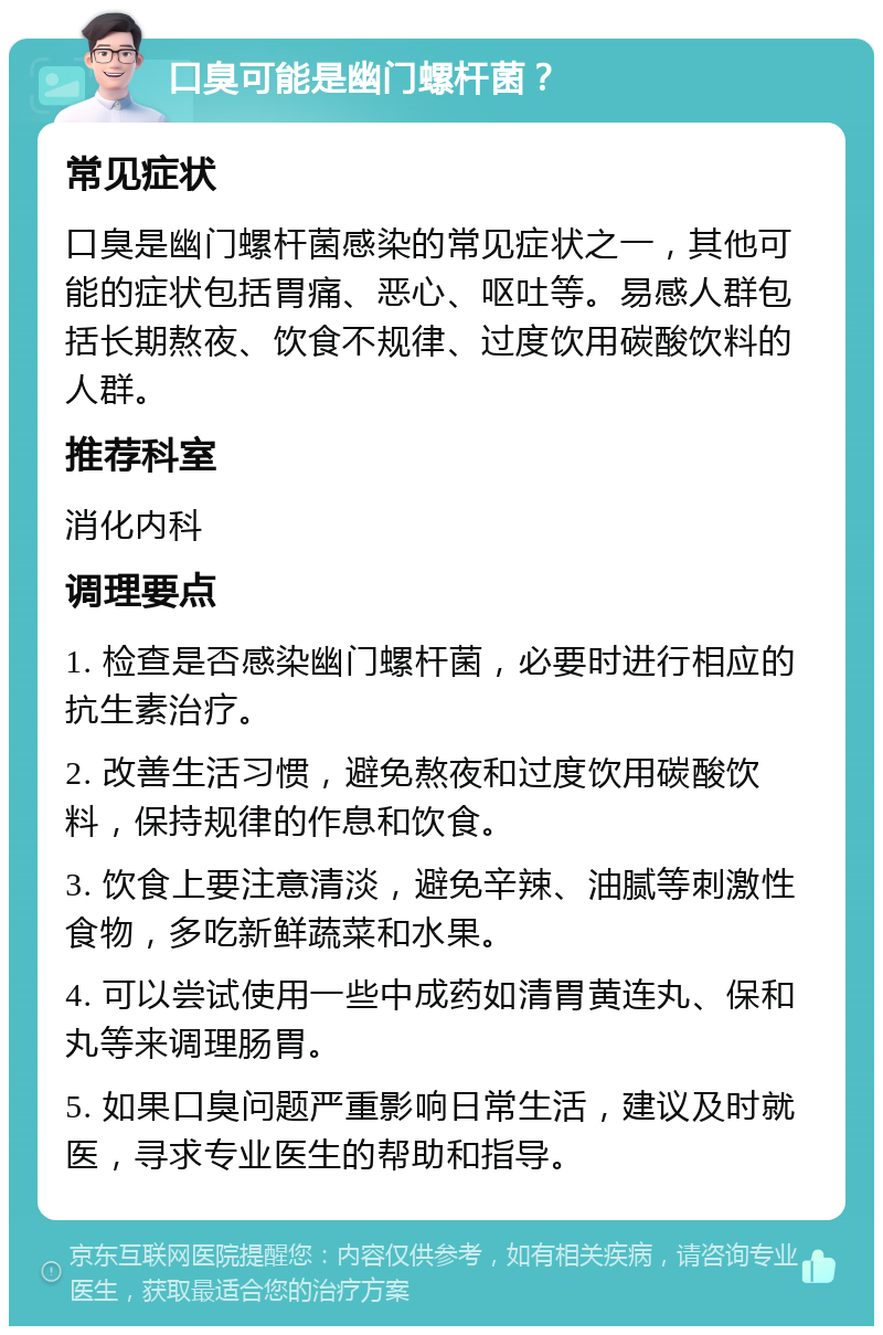 口臭可能是幽门螺杆菌？ 常见症状 口臭是幽门螺杆菌感染的常见症状之一，其他可能的症状包括胃痛、恶心、呕吐等。易感人群包括长期熬夜、饮食不规律、过度饮用碳酸饮料的人群。 推荐科室 消化内科 调理要点 1. 检查是否感染幽门螺杆菌，必要时进行相应的抗生素治疗。 2. 改善生活习惯，避免熬夜和过度饮用碳酸饮料，保持规律的作息和饮食。 3. 饮食上要注意清淡，避免辛辣、油腻等刺激性食物，多吃新鲜蔬菜和水果。 4. 可以尝试使用一些中成药如清胃黄连丸、保和丸等来调理肠胃。 5. 如果口臭问题严重影响日常生活，建议及时就医，寻求专业医生的帮助和指导。