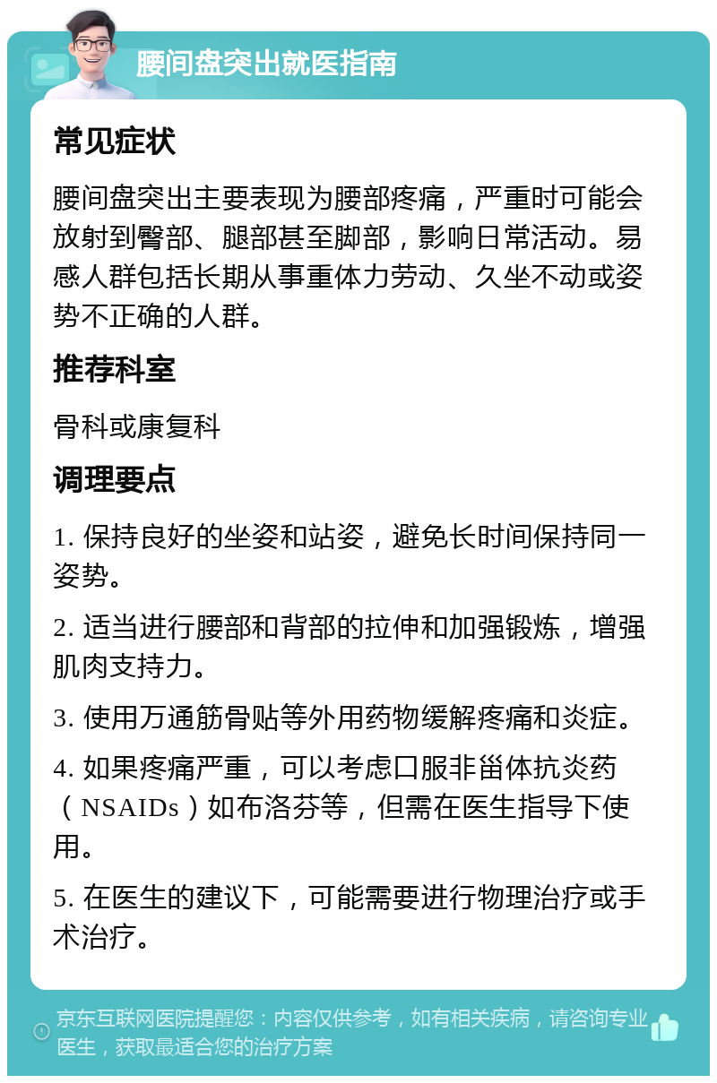 腰间盘突出就医指南 常见症状 腰间盘突出主要表现为腰部疼痛，严重时可能会放射到臀部、腿部甚至脚部，影响日常活动。易感人群包括长期从事重体力劳动、久坐不动或姿势不正确的人群。 推荐科室 骨科或康复科 调理要点 1. 保持良好的坐姿和站姿，避免长时间保持同一姿势。 2. 适当进行腰部和背部的拉伸和加强锻炼，增强肌肉支持力。 3. 使用万通筋骨贴等外用药物缓解疼痛和炎症。 4. 如果疼痛严重，可以考虑口服非甾体抗炎药（NSAIDs）如布洛芬等，但需在医生指导下使用。 5. 在医生的建议下，可能需要进行物理治疗或手术治疗。