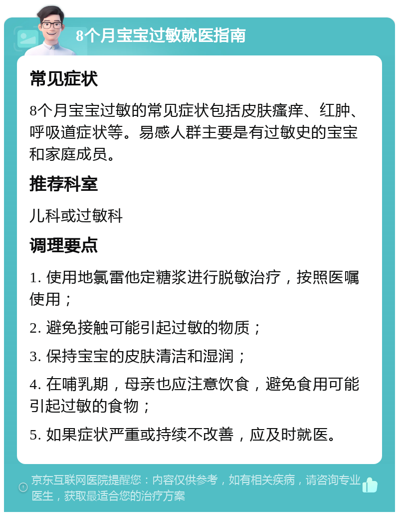 8个月宝宝过敏就医指南 常见症状 8个月宝宝过敏的常见症状包括皮肤瘙痒、红肿、呼吸道症状等。易感人群主要是有过敏史的宝宝和家庭成员。 推荐科室 儿科或过敏科 调理要点 1. 使用地氯雷他定糖浆进行脱敏治疗，按照医嘱使用； 2. 避免接触可能引起过敏的物质； 3. 保持宝宝的皮肤清洁和湿润； 4. 在哺乳期，母亲也应注意饮食，避免食用可能引起过敏的食物； 5. 如果症状严重或持续不改善，应及时就医。