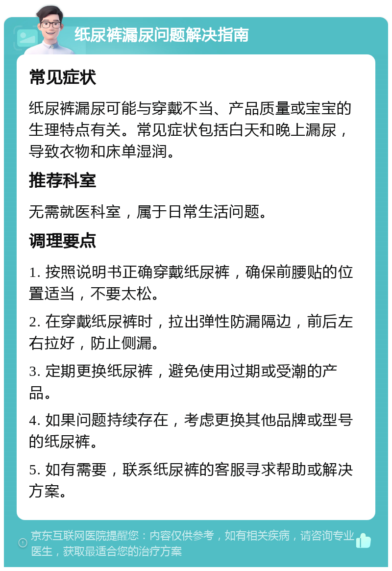 纸尿裤漏尿问题解决指南 常见症状 纸尿裤漏尿可能与穿戴不当、产品质量或宝宝的生理特点有关。常见症状包括白天和晚上漏尿，导致衣物和床单湿润。 推荐科室 无需就医科室，属于日常生活问题。 调理要点 1. 按照说明书正确穿戴纸尿裤，确保前腰贴的位置适当，不要太松。 2. 在穿戴纸尿裤时，拉出弹性防漏隔边，前后左右拉好，防止侧漏。 3. 定期更换纸尿裤，避免使用过期或受潮的产品。 4. 如果问题持续存在，考虑更换其他品牌或型号的纸尿裤。 5. 如有需要，联系纸尿裤的客服寻求帮助或解决方案。