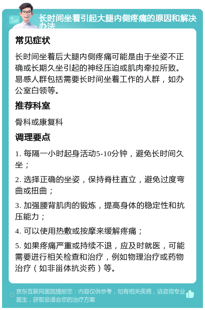 长时间坐着引起大腿内侧疼痛的原因和解决办法 常见症状 长时间坐着后大腿内侧疼痛可能是由于坐姿不正确或长期久坐引起的神经压迫或肌肉牵拉所致。易感人群包括需要长时间坐着工作的人群，如办公室白领等。 推荐科室 骨科或康复科 调理要点 1. 每隔一小时起身活动5-10分钟，避免长时间久坐； 2. 选择正确的坐姿，保持脊柱直立，避免过度弯曲或扭曲； 3. 加强腰背肌肉的锻炼，提高身体的稳定性和抗压能力； 4. 可以使用热敷或按摩来缓解疼痛； 5. 如果疼痛严重或持续不退，应及时就医，可能需要进行相关检查和治疗，例如物理治疗或药物治疗（如非甾体抗炎药）等。