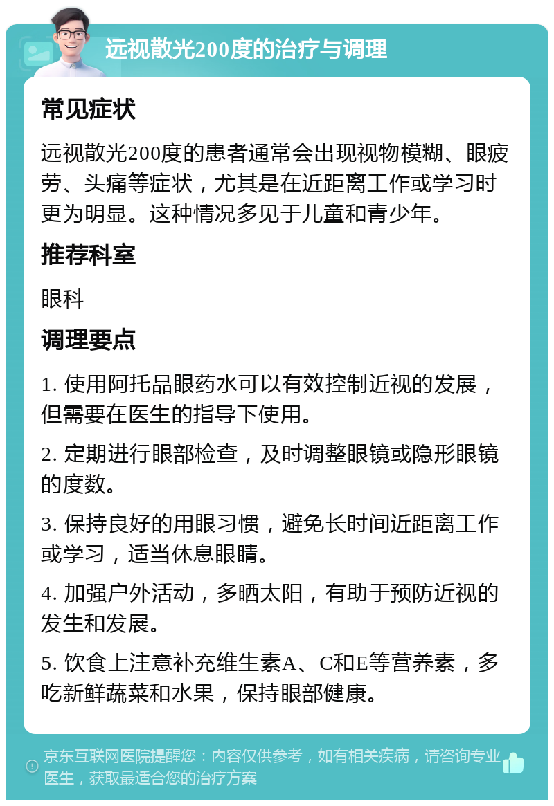 远视散光200度的治疗与调理 常见症状 远视散光200度的患者通常会出现视物模糊、眼疲劳、头痛等症状，尤其是在近距离工作或学习时更为明显。这种情况多见于儿童和青少年。 推荐科室 眼科 调理要点 1. 使用阿托品眼药水可以有效控制近视的发展，但需要在医生的指导下使用。 2. 定期进行眼部检查，及时调整眼镜或隐形眼镜的度数。 3. 保持良好的用眼习惯，避免长时间近距离工作或学习，适当休息眼睛。 4. 加强户外活动，多晒太阳，有助于预防近视的发生和发展。 5. 饮食上注意补充维生素A、C和E等营养素，多吃新鲜蔬菜和水果，保持眼部健康。