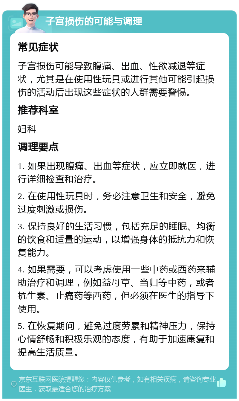 子宫损伤的可能与调理 常见症状 子宫损伤可能导致腹痛、出血、性欲减退等症状，尤其是在使用性玩具或进行其他可能引起损伤的活动后出现这些症状的人群需要警惕。 推荐科室 妇科 调理要点 1. 如果出现腹痛、出血等症状，应立即就医，进行详细检查和治疗。 2. 在使用性玩具时，务必注意卫生和安全，避免过度刺激或损伤。 3. 保持良好的生活习惯，包括充足的睡眠、均衡的饮食和适量的运动，以增强身体的抵抗力和恢复能力。 4. 如果需要，可以考虑使用一些中药或西药来辅助治疗和调理，例如益母草、当归等中药，或者抗生素、止痛药等西药，但必须在医生的指导下使用。 5. 在恢复期间，避免过度劳累和精神压力，保持心情舒畅和积极乐观的态度，有助于加速康复和提高生活质量。