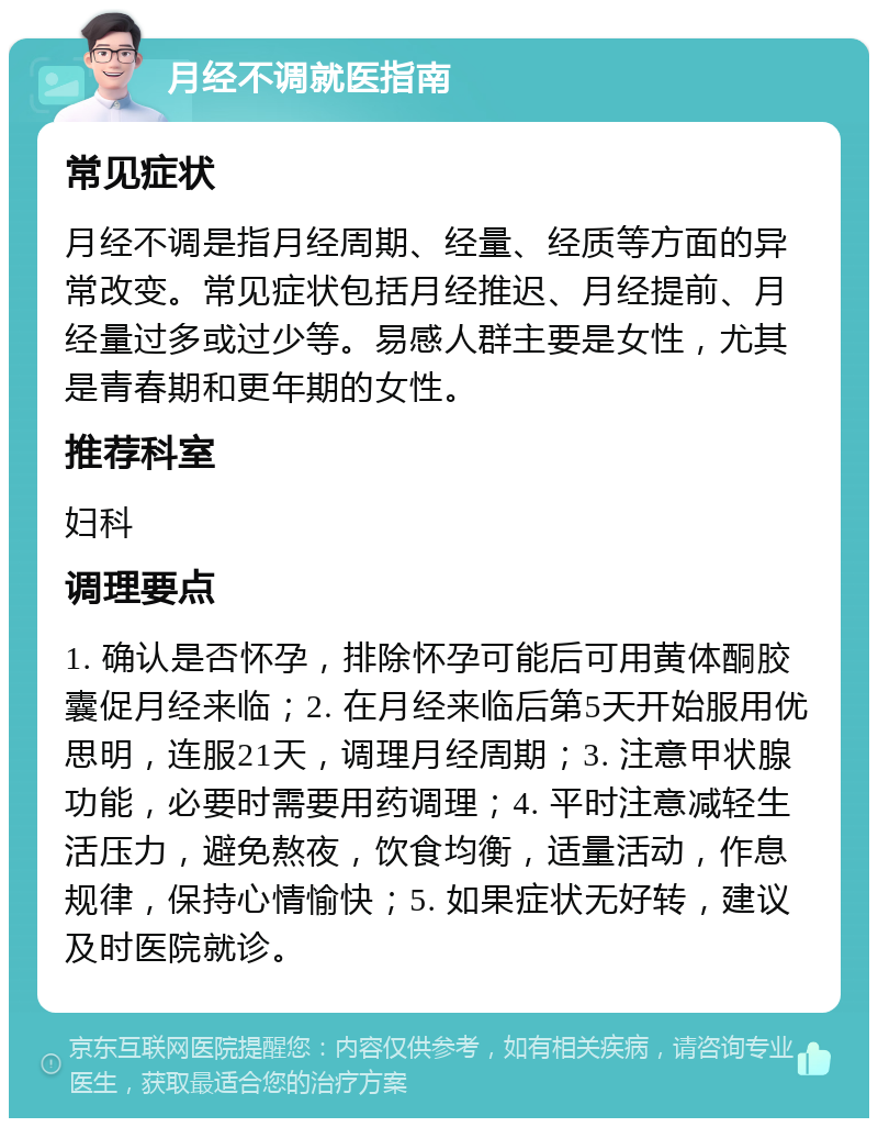 月经不调就医指南 常见症状 月经不调是指月经周期、经量、经质等方面的异常改变。常见症状包括月经推迟、月经提前、月经量过多或过少等。易感人群主要是女性，尤其是青春期和更年期的女性。 推荐科室 妇科 调理要点 1. 确认是否怀孕，排除怀孕可能后可用黄体酮胶囊促月经来临；2. 在月经来临后第5天开始服用优思明，连服21天，调理月经周期；3. 注意甲状腺功能，必要时需要用药调理；4. 平时注意减轻生活压力，避免熬夜，饮食均衡，适量活动，作息规律，保持心情愉快；5. 如果症状无好转，建议及时医院就诊。