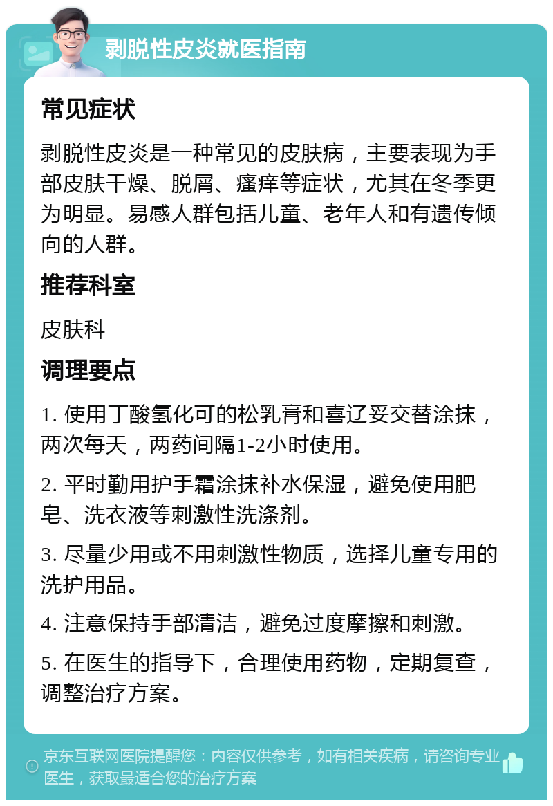 剥脱性皮炎就医指南 常见症状 剥脱性皮炎是一种常见的皮肤病，主要表现为手部皮肤干燥、脱屑、瘙痒等症状，尤其在冬季更为明显。易感人群包括儿童、老年人和有遗传倾向的人群。 推荐科室 皮肤科 调理要点 1. 使用丁酸氢化可的松乳膏和喜辽妥交替涂抹，两次每天，两药间隔1-2小时使用。 2. 平时勤用护手霜涂抹补水保湿，避免使用肥皂、洗衣液等刺激性洗涤剂。 3. 尽量少用或不用刺激性物质，选择儿童专用的洗护用品。 4. 注意保持手部清洁，避免过度摩擦和刺激。 5. 在医生的指导下，合理使用药物，定期复查，调整治疗方案。