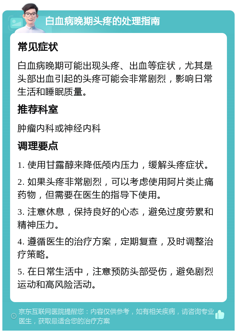 白血病晚期头疼的处理指南 常见症状 白血病晚期可能出现头疼、出血等症状，尤其是头部出血引起的头疼可能会非常剧烈，影响日常生活和睡眠质量。 推荐科室 肿瘤内科或神经内科 调理要点 1. 使用甘露醇来降低颅内压力，缓解头疼症状。 2. 如果头疼非常剧烈，可以考虑使用阿片类止痛药物，但需要在医生的指导下使用。 3. 注意休息，保持良好的心态，避免过度劳累和精神压力。 4. 遵循医生的治疗方案，定期复查，及时调整治疗策略。 5. 在日常生活中，注意预防头部受伤，避免剧烈运动和高风险活动。