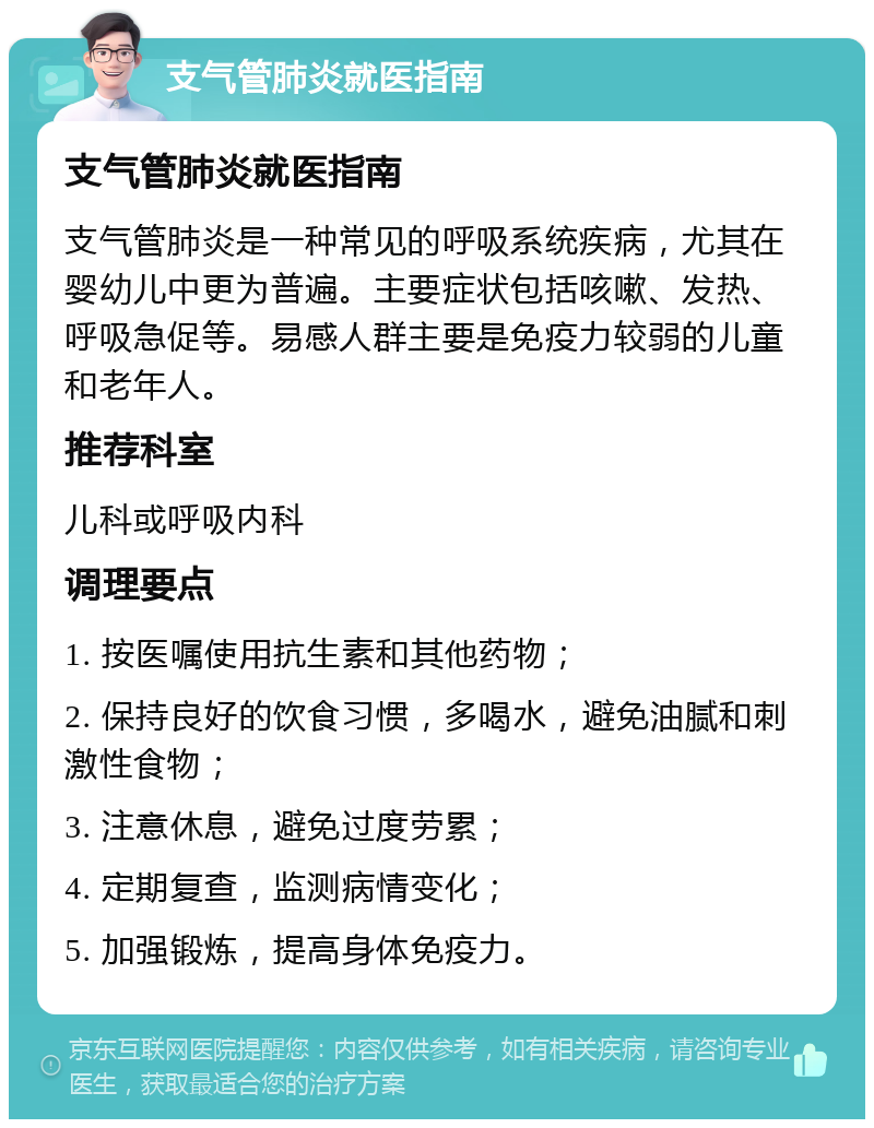 支气管肺炎就医指南 支气管肺炎就医指南 支气管肺炎是一种常见的呼吸系统疾病，尤其在婴幼儿中更为普遍。主要症状包括咳嗽、发热、呼吸急促等。易感人群主要是免疫力较弱的儿童和老年人。 推荐科室 儿科或呼吸内科 调理要点 1. 按医嘱使用抗生素和其他药物； 2. 保持良好的饮食习惯，多喝水，避免油腻和刺激性食物； 3. 注意休息，避免过度劳累； 4. 定期复查，监测病情变化； 5. 加强锻炼，提高身体免疫力。