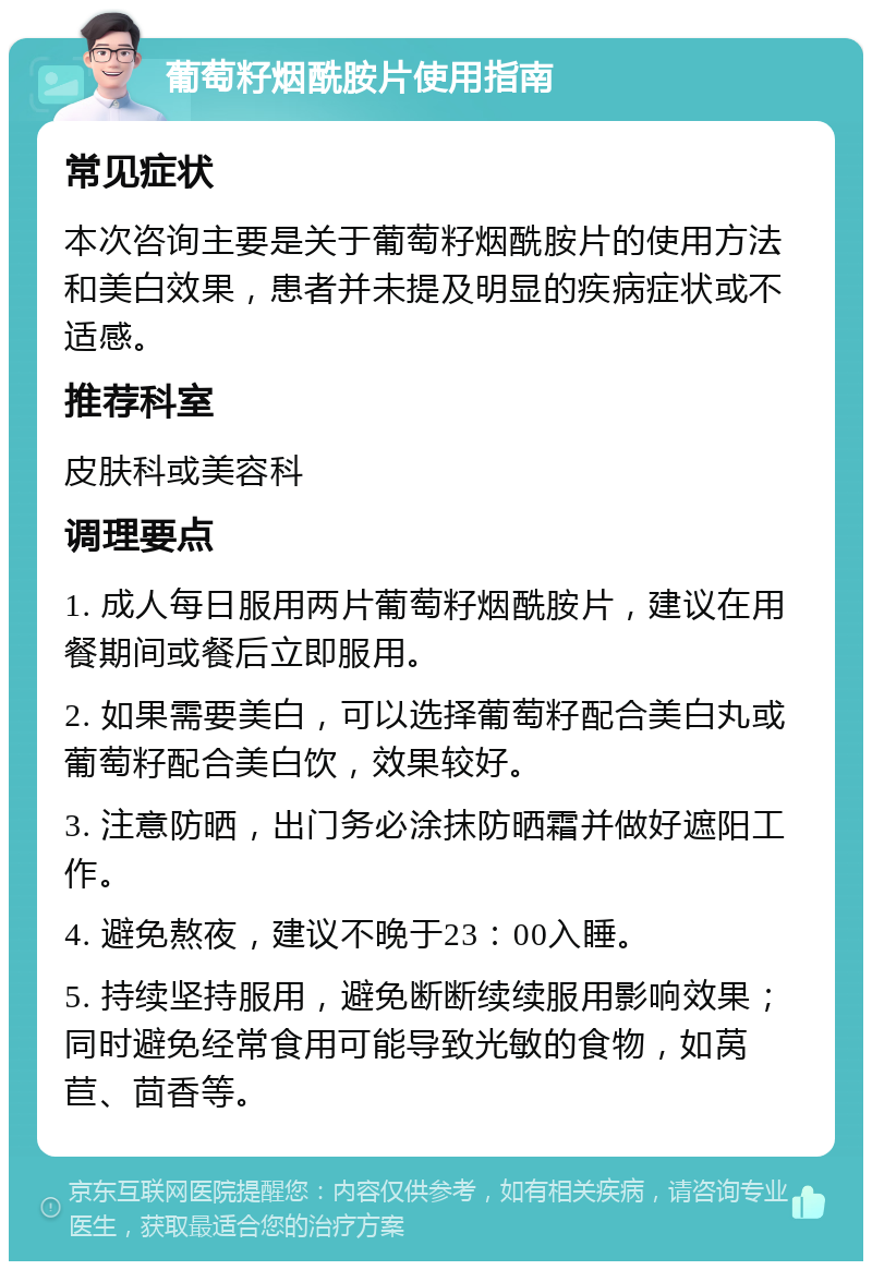 葡萄籽烟酰胺片使用指南 常见症状 本次咨询主要是关于葡萄籽烟酰胺片的使用方法和美白效果，患者并未提及明显的疾病症状或不适感。 推荐科室 皮肤科或美容科 调理要点 1. 成人每日服用两片葡萄籽烟酰胺片，建议在用餐期间或餐后立即服用。 2. 如果需要美白，可以选择葡萄籽配合美白丸或葡萄籽配合美白饮，效果较好。 3. 注意防晒，出门务必涂抹防晒霜并做好遮阳工作。 4. 避免熬夜，建议不晚于23：00入睡。 5. 持续坚持服用，避免断断续续服用影响效果；同时避免经常食用可能导致光敏的食物，如莴苣、茴香等。