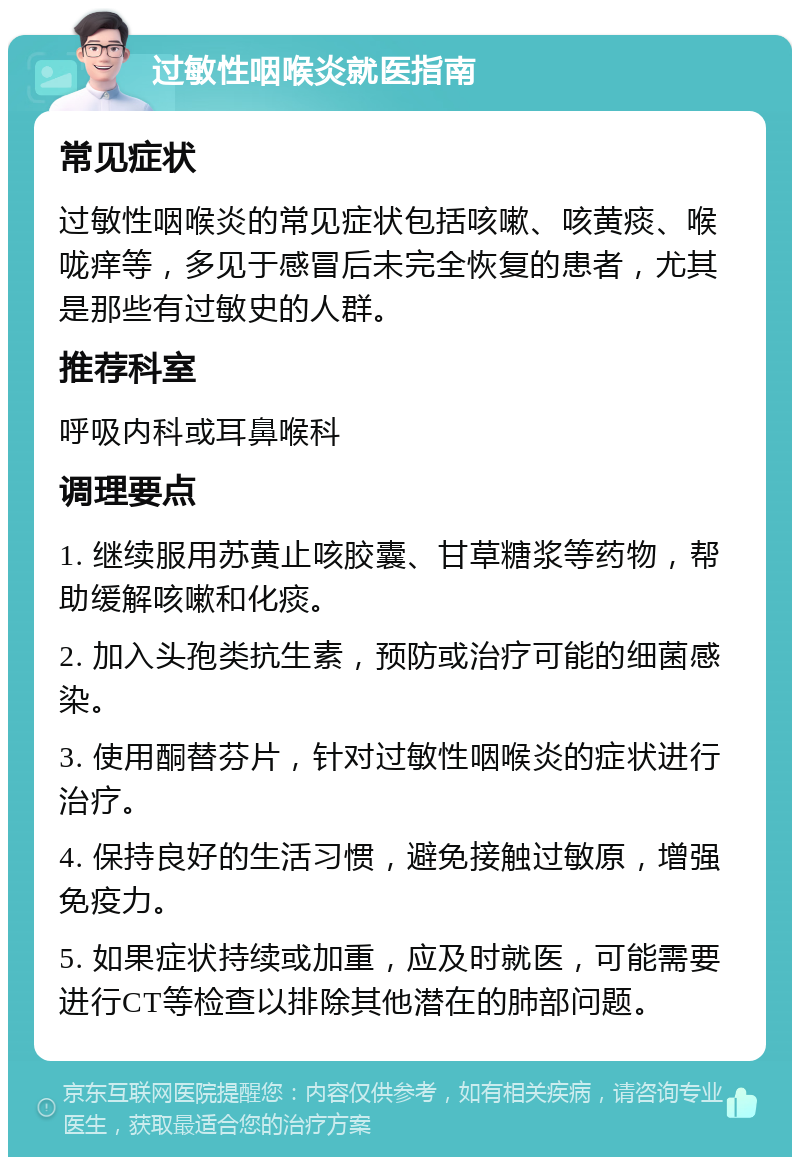 过敏性咽喉炎就医指南 常见症状 过敏性咽喉炎的常见症状包括咳嗽、咳黄痰、喉咙痒等，多见于感冒后未完全恢复的患者，尤其是那些有过敏史的人群。 推荐科室 呼吸内科或耳鼻喉科 调理要点 1. 继续服用苏黄止咳胶囊、甘草糖浆等药物，帮助缓解咳嗽和化痰。 2. 加入头孢类抗生素，预防或治疗可能的细菌感染。 3. 使用酮替芬片，针对过敏性咽喉炎的症状进行治疗。 4. 保持良好的生活习惯，避免接触过敏原，增强免疫力。 5. 如果症状持续或加重，应及时就医，可能需要进行CT等检查以排除其他潜在的肺部问题。