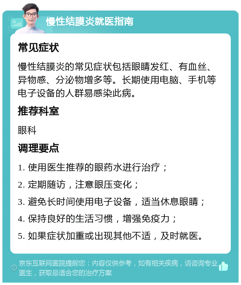 慢性结膜炎就医指南 常见症状 慢性结膜炎的常见症状包括眼睛发红、有血丝、异物感、分泌物增多等。长期使用电脑、手机等电子设备的人群易感染此病。 推荐科室 眼科 调理要点 1. 使用医生推荐的眼药水进行治疗； 2. 定期随访，注意眼压变化； 3. 避免长时间使用电子设备，适当休息眼睛； 4. 保持良好的生活习惯，增强免疫力； 5. 如果症状加重或出现其他不适，及时就医。