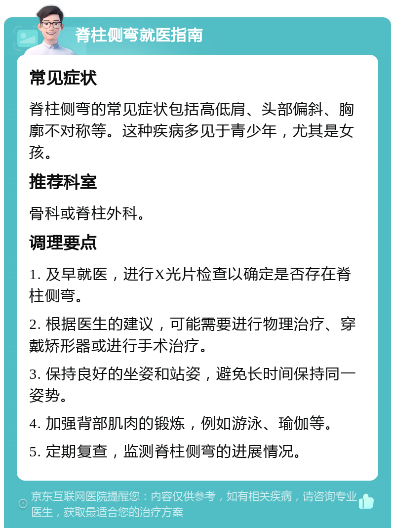 脊柱侧弯就医指南 常见症状 脊柱侧弯的常见症状包括高低肩、头部偏斜、胸廓不对称等。这种疾病多见于青少年，尤其是女孩。 推荐科室 骨科或脊柱外科。 调理要点 1. 及早就医，进行X光片检查以确定是否存在脊柱侧弯。 2. 根据医生的建议，可能需要进行物理治疗、穿戴矫形器或进行手术治疗。 3. 保持良好的坐姿和站姿，避免长时间保持同一姿势。 4. 加强背部肌肉的锻炼，例如游泳、瑜伽等。 5. 定期复查，监测脊柱侧弯的进展情况。