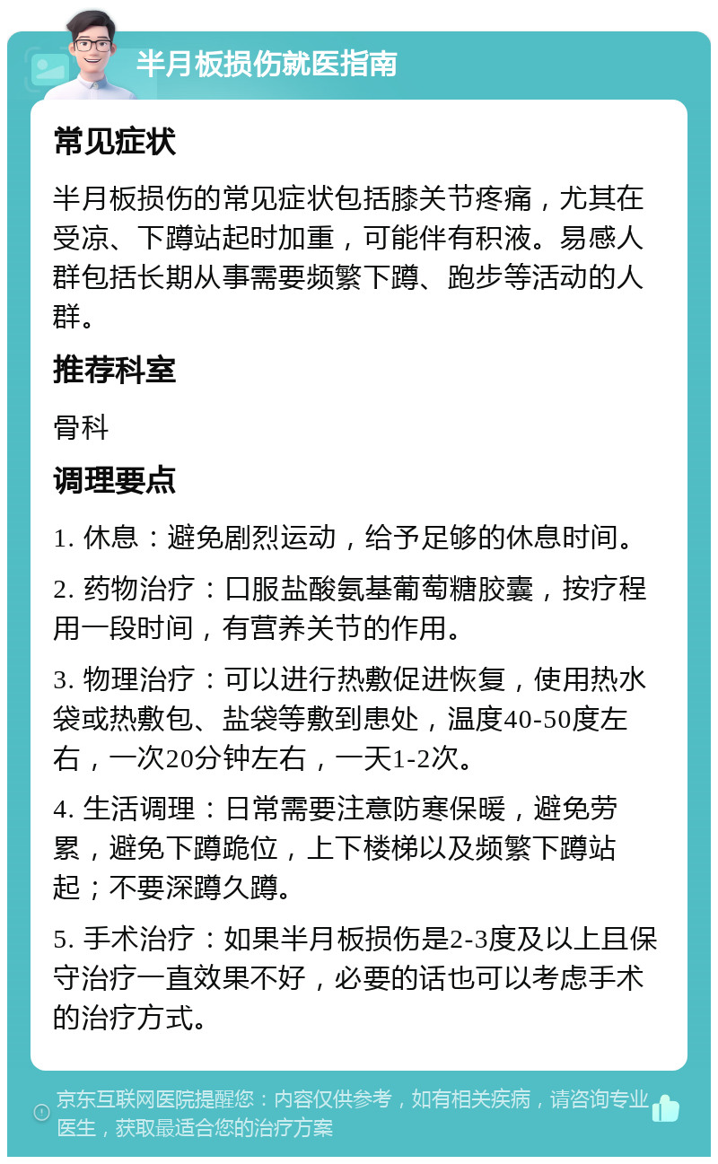 半月板损伤就医指南 常见症状 半月板损伤的常见症状包括膝关节疼痛，尤其在受凉、下蹲站起时加重，可能伴有积液。易感人群包括长期从事需要频繁下蹲、跑步等活动的人群。 推荐科室 骨科 调理要点 1. 休息：避免剧烈运动，给予足够的休息时间。 2. 药物治疗：口服盐酸氨基葡萄糖胶囊，按疗程用一段时间，有营养关节的作用。 3. 物理治疗：可以进行热敷促进恢复，使用热水袋或热敷包、盐袋等敷到患处，温度40-50度左右，一次20分钟左右，一天1-2次。 4. 生活调理：日常需要注意防寒保暖，避免劳累，避免下蹲跪位，上下楼梯以及频繁下蹲站起；不要深蹲久蹲。 5. 手术治疗：如果半月板损伤是2-3度及以上且保守治疗一直效果不好，必要的话也可以考虑手术的治疗方式。