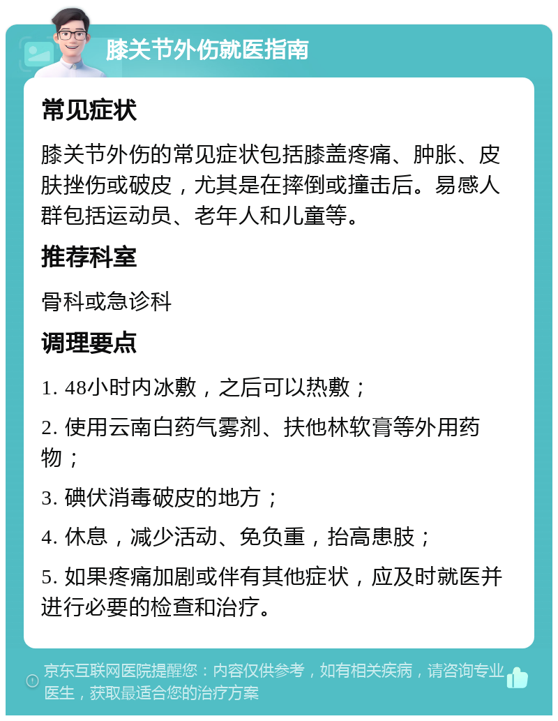 膝关节外伤就医指南 常见症状 膝关节外伤的常见症状包括膝盖疼痛、肿胀、皮肤挫伤或破皮，尤其是在摔倒或撞击后。易感人群包括运动员、老年人和儿童等。 推荐科室 骨科或急诊科 调理要点 1. 48小时内冰敷，之后可以热敷； 2. 使用云南白药气雾剂、扶他林软膏等外用药物； 3. 碘伏消毒破皮的地方； 4. 休息，减少活动、免负重，抬高患肢； 5. 如果疼痛加剧或伴有其他症状，应及时就医并进行必要的检查和治疗。