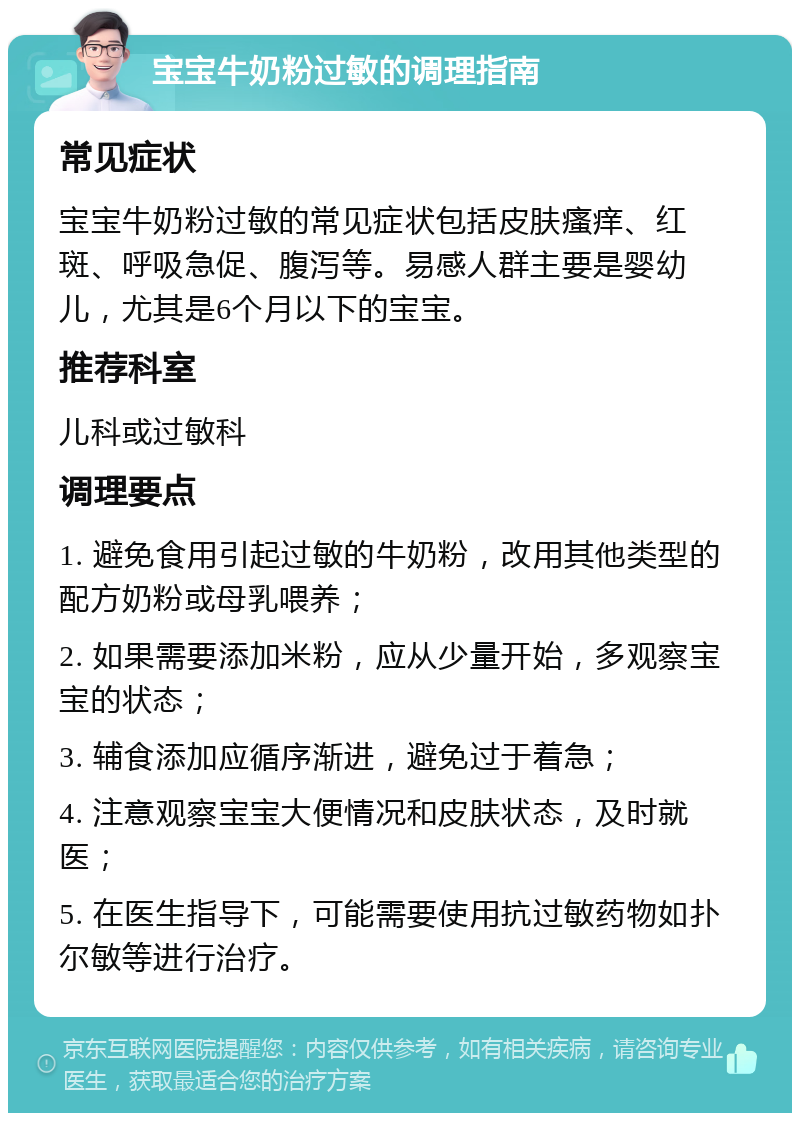 宝宝牛奶粉过敏的调理指南 常见症状 宝宝牛奶粉过敏的常见症状包括皮肤瘙痒、红斑、呼吸急促、腹泻等。易感人群主要是婴幼儿，尤其是6个月以下的宝宝。 推荐科室 儿科或过敏科 调理要点 1. 避免食用引起过敏的牛奶粉，改用其他类型的配方奶粉或母乳喂养； 2. 如果需要添加米粉，应从少量开始，多观察宝宝的状态； 3. 辅食添加应循序渐进，避免过于着急； 4. 注意观察宝宝大便情况和皮肤状态，及时就医； 5. 在医生指导下，可能需要使用抗过敏药物如扑尔敏等进行治疗。