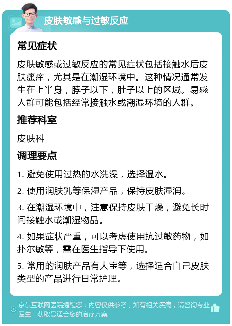 皮肤敏感与过敏反应 常见症状 皮肤敏感或过敏反应的常见症状包括接触水后皮肤瘙痒，尤其是在潮湿环境中。这种情况通常发生在上半身，脖子以下，肚子以上的区域。易感人群可能包括经常接触水或潮湿环境的人群。 推荐科室 皮肤科 调理要点 1. 避免使用过热的水洗澡，选择温水。 2. 使用润肤乳等保湿产品，保持皮肤湿润。 3. 在潮湿环境中，注意保持皮肤干燥，避免长时间接触水或潮湿物品。 4. 如果症状严重，可以考虑使用抗过敏药物，如扑尔敏等，需在医生指导下使用。 5. 常用的润肤产品有大宝等，选择适合自己皮肤类型的产品进行日常护理。