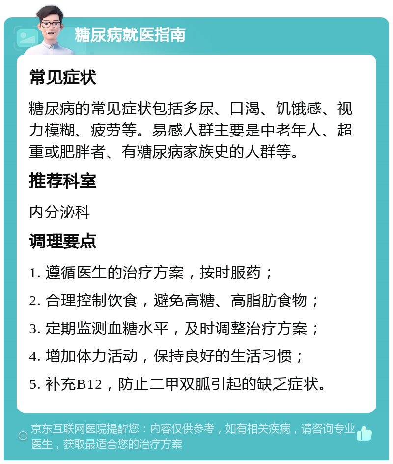 糖尿病就医指南 常见症状 糖尿病的常见症状包括多尿、口渴、饥饿感、视力模糊、疲劳等。易感人群主要是中老年人、超重或肥胖者、有糖尿病家族史的人群等。 推荐科室 内分泌科 调理要点 1. 遵循医生的治疗方案，按时服药； 2. 合理控制饮食，避免高糖、高脂肪食物； 3. 定期监测血糖水平，及时调整治疗方案； 4. 增加体力活动，保持良好的生活习惯； 5. 补充B12，防止二甲双胍引起的缺乏症状。