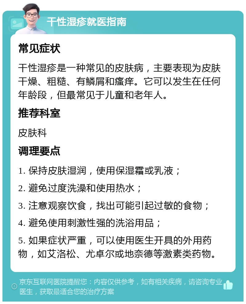 干性湿疹就医指南 常见症状 干性湿疹是一种常见的皮肤病，主要表现为皮肤干燥、粗糙、有鳞屑和瘙痒。它可以发生在任何年龄段，但最常见于儿童和老年人。 推荐科室 皮肤科 调理要点 1. 保持皮肤湿润，使用保湿霜或乳液； 2. 避免过度洗澡和使用热水； 3. 注意观察饮食，找出可能引起过敏的食物； 4. 避免使用刺激性强的洗浴用品； 5. 如果症状严重，可以使用医生开具的外用药物，如艾洛松、尤卓尔或地奈德等激素类药物。