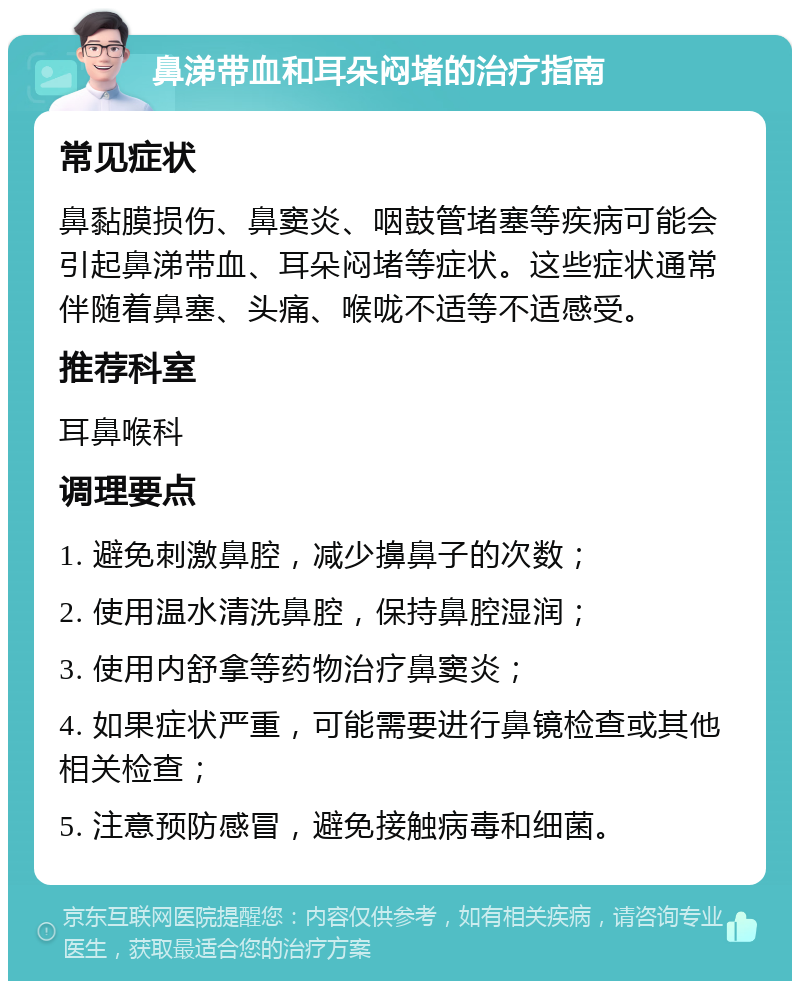 鼻涕带血和耳朵闷堵的治疗指南 常见症状 鼻黏膜损伤、鼻窦炎、咽鼓管堵塞等疾病可能会引起鼻涕带血、耳朵闷堵等症状。这些症状通常伴随着鼻塞、头痛、喉咙不适等不适感受。 推荐科室 耳鼻喉科 调理要点 1. 避免刺激鼻腔，减少擤鼻子的次数； 2. 使用温水清洗鼻腔，保持鼻腔湿润； 3. 使用内舒拿等药物治疗鼻窦炎； 4. 如果症状严重，可能需要进行鼻镜检查或其他相关检查； 5. 注意预防感冒，避免接触病毒和细菌。