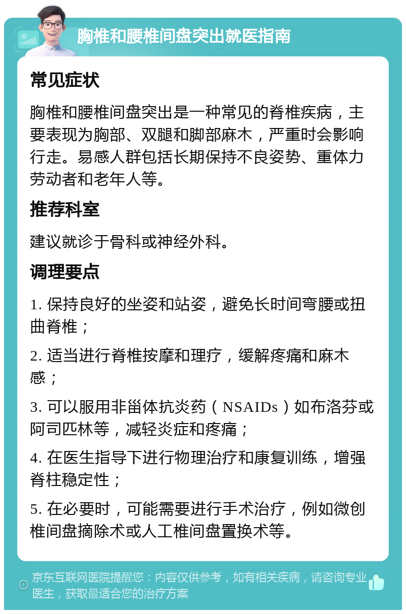 胸椎和腰椎间盘突出就医指南 常见症状 胸椎和腰椎间盘突出是一种常见的脊椎疾病，主要表现为胸部、双腿和脚部麻木，严重时会影响行走。易感人群包括长期保持不良姿势、重体力劳动者和老年人等。 推荐科室 建议就诊于骨科或神经外科。 调理要点 1. 保持良好的坐姿和站姿，避免长时间弯腰或扭曲脊椎； 2. 适当进行脊椎按摩和理疗，缓解疼痛和麻木感； 3. 可以服用非甾体抗炎药（NSAIDs）如布洛芬或阿司匹林等，减轻炎症和疼痛； 4. 在医生指导下进行物理治疗和康复训练，增强脊柱稳定性； 5. 在必要时，可能需要进行手术治疗，例如微创椎间盘摘除术或人工椎间盘置换术等。