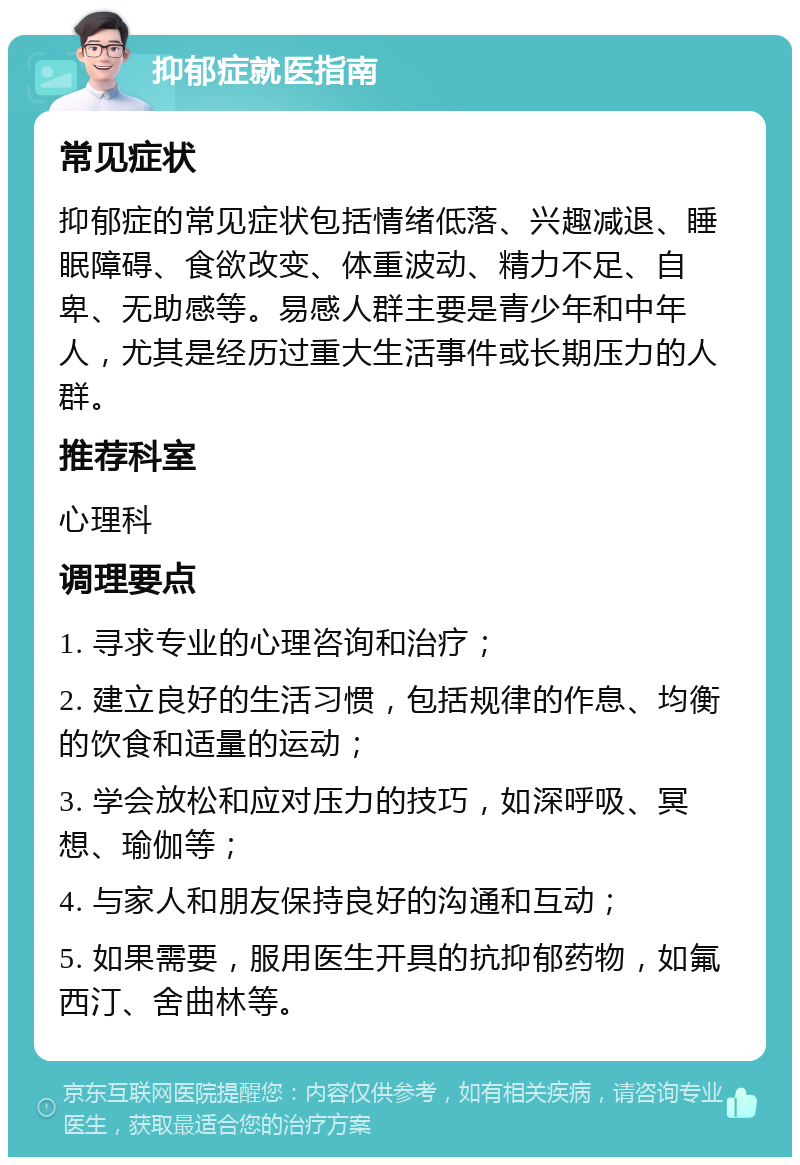 抑郁症就医指南 常见症状 抑郁症的常见症状包括情绪低落、兴趣减退、睡眠障碍、食欲改变、体重波动、精力不足、自卑、无助感等。易感人群主要是青少年和中年人，尤其是经历过重大生活事件或长期压力的人群。 推荐科室 心理科 调理要点 1. 寻求专业的心理咨询和治疗； 2. 建立良好的生活习惯，包括规律的作息、均衡的饮食和适量的运动； 3. 学会放松和应对压力的技巧，如深呼吸、冥想、瑜伽等； 4. 与家人和朋友保持良好的沟通和互动； 5. 如果需要，服用医生开具的抗抑郁药物，如氟西汀、舍曲林等。