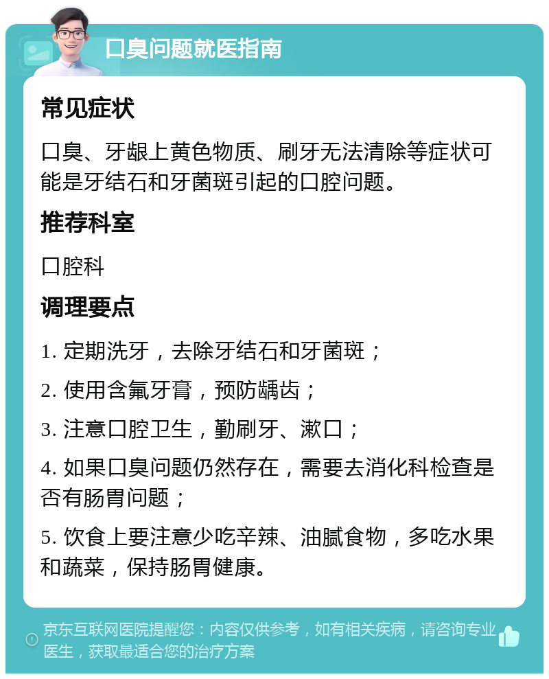 口臭问题就医指南 常见症状 口臭、牙龈上黄色物质、刷牙无法清除等症状可能是牙结石和牙菌斑引起的口腔问题。 推荐科室 口腔科 调理要点 1. 定期洗牙，去除牙结石和牙菌斑； 2. 使用含氟牙膏，预防龋齿； 3. 注意口腔卫生，勤刷牙、漱口； 4. 如果口臭问题仍然存在，需要去消化科检查是否有肠胃问题； 5. 饮食上要注意少吃辛辣、油腻食物，多吃水果和蔬菜，保持肠胃健康。